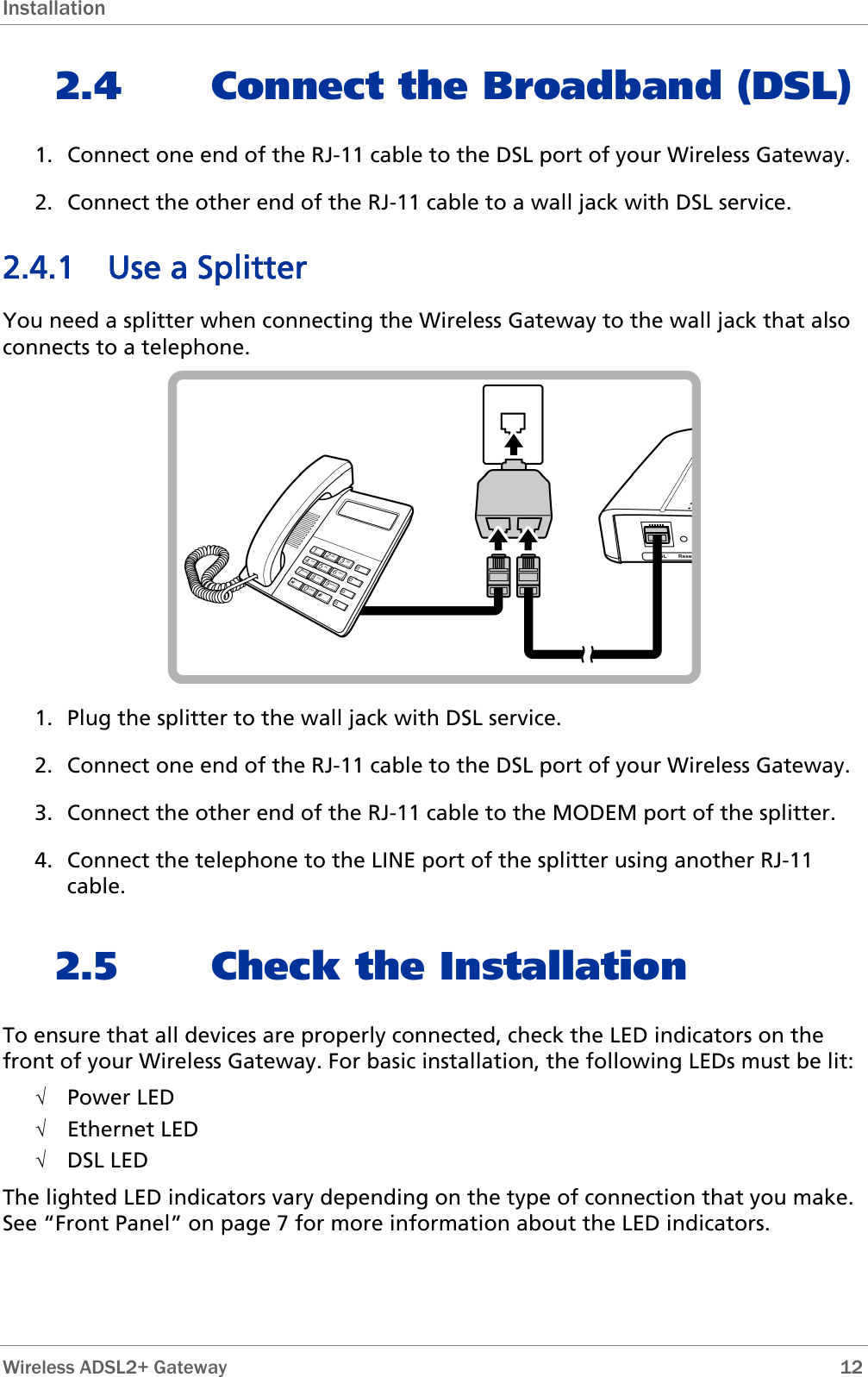 Installation 2.4 Connect the Broadband (DSL) 1. Connect one end of the RJ-11 cable to the DSL port of your Wireless Gateway. 2. Connect the other end of the RJ-11 cable to a wall jack with DSL service. 2.4.1 Use a Splitter You need a splitter when connecting the Wireless Gateway to the wall jack that also connects to a telephone.  1. Plug the splitter to the wall jack with DSL service. 2. Connect one end of the RJ-11 cable to the DSL port of your Wireless Gateway. 3. Connect the other end of the RJ-11 cable to the MODEM port of the splitter. 4. Connect the telephone to the LINE port of the splitter using another RJ-11 cable. 2.5 Check the Installation To ensure that all devices are properly connected, check the LED indicators on the front of your Wireless Gateway. For basic installation, the following LEDs must be lit: √ Power LED √ Ethernet LED √ DSL LED The lighted LED indicators vary depending on the type of connection that you make. See “Front Panel” on page 7 for more information about the LED indicators.   Wireless ADSL2+ Gateway        12 