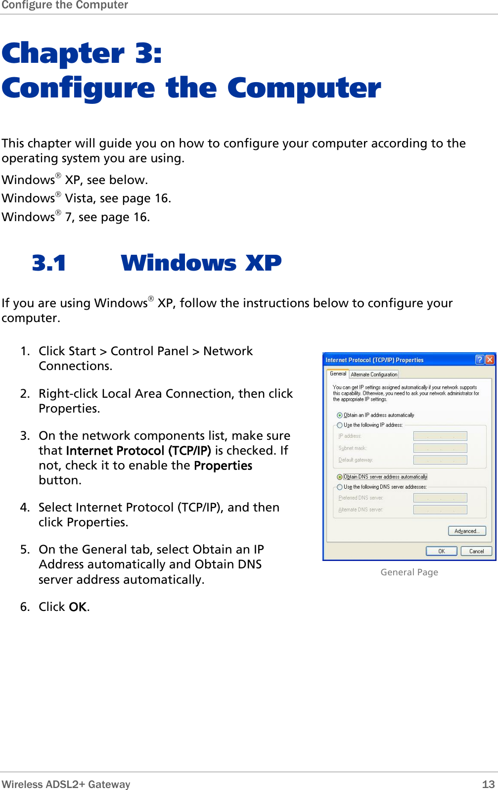 Configure the Computer  Chapter 3:  Configure the Computer This chapter will guide you on how to configure your computer according to the operating system you are using. Windows® XP, see below. Windows® Vista, see page 16. Windows® 7, see page 16. 3.1 Windows XP If you are using Windows® XP, follow the instructions below to configure your computer. 1. Click Start &gt; Control Panel &gt; Network Connections.  2. Right-click Local Area Connection, then click Properties. 3. On the network components list, make sure that Internet Protocol (TCP/IP) is checked. If not, check it to enable the Properties button. 4. Select Internet Protocol (TCP/IP), and then click Properties. 5. On the General tab, select Obtain an IP Address automatically and Obtain DNS server address automatically. 6. Click OK.                             General Page  Wireless ADSL2+ Gateway        13 