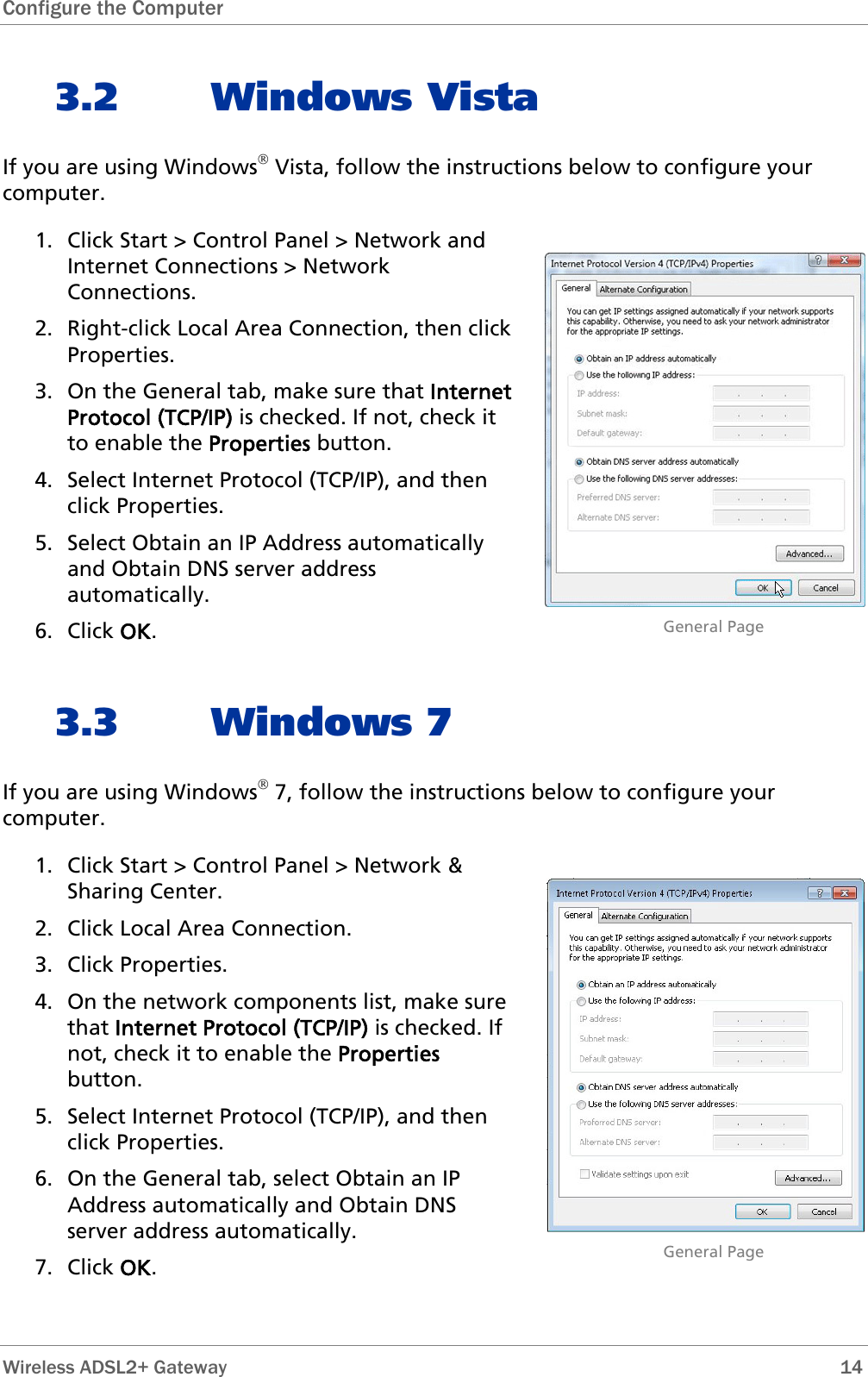 Configure the Computer   3.2 Windows Vista If you are using Windows® Vista, follow the instructions below to configure your computer. 1. Click Start &gt; Control Panel &gt; Network and Internet Connections &gt; Network Connections. 2. Right-click Local Area Connection, then click Properties. 3. On the General tab, make sure that Internet Protocol (TCP/IP) is checked. If not, check it to enable the Properties button. 4. Select Internet Protocol (TCP/IP), and then click Properties. 5. Select Obtain an IP Address automatically and Obtain DNS server address automatically. 6. Click OK.                              General Page 3.3 Windows 7 If you are using Windows® 7, follow the instructions below to configure your computer. 1. Click Start &gt; Control Panel &gt; Network &amp; Sharing Center.  2. Click Local Area Connection. 3. Click Properties. 4. On the network components list, make sure that Internet Protocol (TCP/IP) is checked. If not, check it to enable the Properties button. 5. Select Internet Protocol (TCP/IP), and then click Properties. 6. On the General tab, select Obtain an IP Address automatically and Obtain DNS server address automatically. 7. Click OK.                              General Page Wireless ADSL2+ Gateway        14 