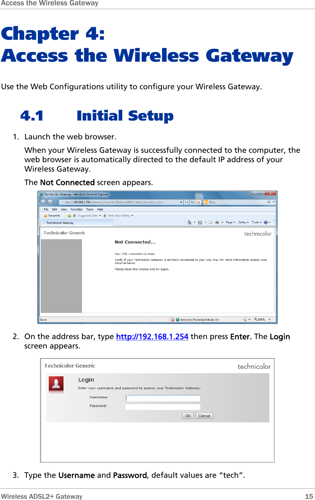 Access the Wireless Gateway  Chapter 4:  Access the Wireless Gateway Use the Web Configurations utility to configure your Wireless Gateway. 4.1 Initial Setup 1. Launch the web browser.  When your Wireless Gateway is successfully connected to the computer, the web browser is automatically directed to the default IP address of your Wireless Gateway. The Not Connected screen appears.  2. On the address bar, type http://192.168.1.254 then press Enter. The Login screen appears.  3. Type the Username and Password, default values are “tech”.  Wireless ADSL2+ Gateway        15 