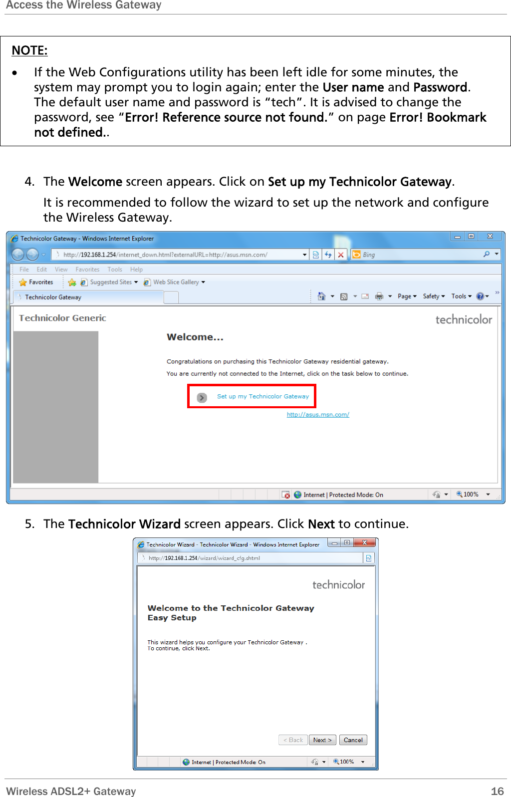 Access the Wireless Gateway  NOTE: • If the Web Configurations utility has been left idle for some minutes, the system may prompt you to login again; enter the User name and Password. The default user name and password is “tech”. It is advised to change the password, see “Error! Reference source not found.” on page Error! Bookmark not defined..   4. The Welcome screen appears. Click on Set up my Technicolor Gateway. It is recommended to follow the wizard to set up the network and configure the Wireless Gateway.  5. The Technicolor Wizard screen appears. Click Next to continue.   Wireless ADSL2+ Gateway        16 