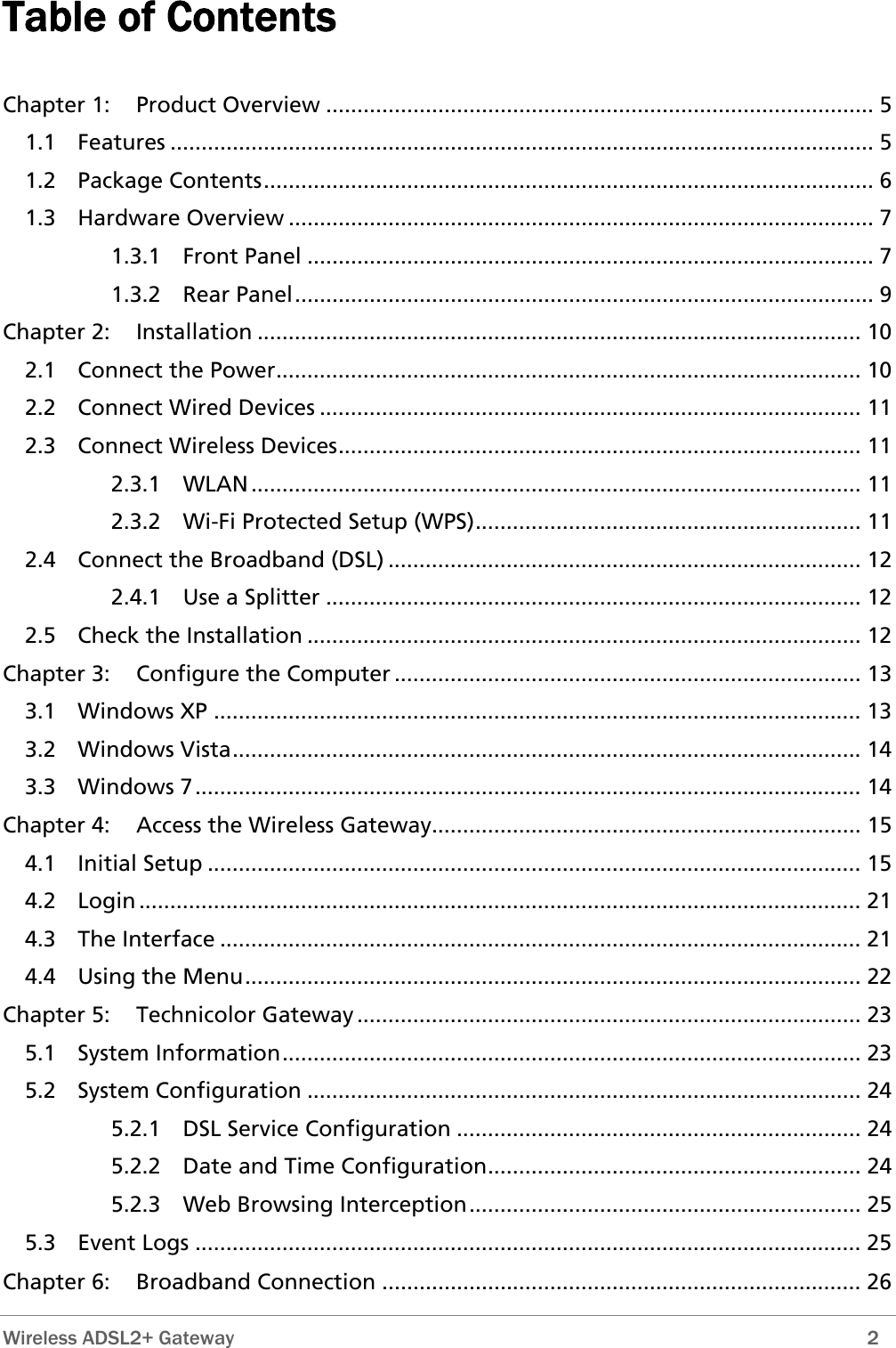  Wireless ADSL2+ Gateway        2 Table of Contents  Chapter 1: Product Overview ........................................................................................ 5 1.1 Features ................................................................................................................. 5 1.2 Package Contents.................................................................................................. 6 1.3 Hardware Overview .............................................................................................. 7 1.3.1 Front Panel ........................................................................................... 7 1.3.2 Rear Panel............................................................................................. 9 Chapter 2: Installation ................................................................................................. 10 2.1 Connect the Power.............................................................................................. 10 2.2 Connect Wired Devices ....................................................................................... 11 2.3 Connect Wireless Devices.................................................................................... 11 2.3.1 WLAN.................................................................................................. 11 2.3.2 Wi-Fi Protected Setup (WPS).............................................................. 11 2.4 Connect the Broadband (DSL) ............................................................................ 12 2.4.1 Use a Splitter ...................................................................................... 12 2.5 Check the Installation ......................................................................................... 12 Chapter 3: Configure the Computer ........................................................................... 13 3.1 Windows XP ........................................................................................................ 13 3.2 Windows Vista..................................................................................................... 14 3.3 Windows 7........................................................................................................... 14 Chapter 4: Access the Wireless Gateway..................................................................... 15 4.1 Initial Setup ......................................................................................................... 15 4.2 Login .................................................................................................................... 21 4.3 The Interface ....................................................................................................... 21 4.4 Using the Menu................................................................................................... 22 Chapter 5: Technicolor Gateway ................................................................................. 23 5.1 System Information............................................................................................. 23 5.2 System Configuration ......................................................................................... 24 5.2.1 DSL Service Configuration ................................................................. 24 5.2.2 Date and Time Configuration............................................................ 24 5.2.3 Web Browsing Interception............................................................... 25 5.3 Event Logs ........................................................................................................... 25  Chapter 6: Broadband Connection ............................................................................. 26 