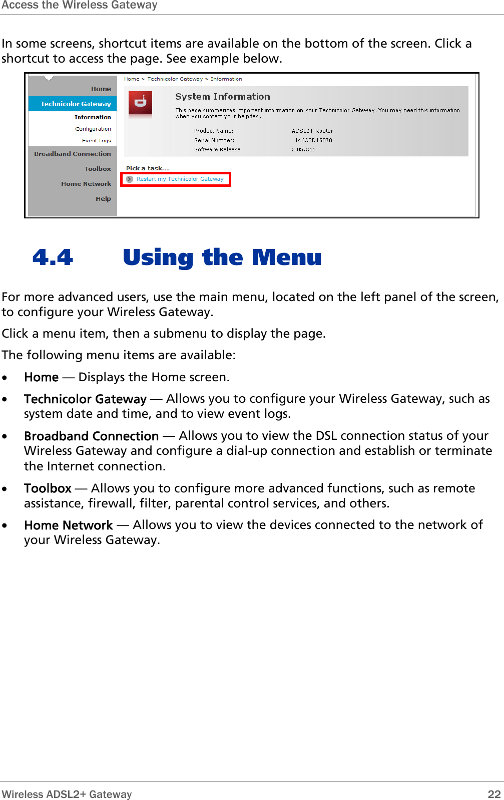 Access the Wireless Gateway   In some screens, shortcut items are available on the bottom of the screen. Click a shortcut to access the page. See example below.  4.4 Using the Menu For more advanced users, use the main menu, located on the left panel of the screen, to configure your Wireless Gateway. Click a menu item, then a submenu to display the page. The following menu items are available: • Home — Displays the Home screen. • Technicolor Gateway — Allows you to configure your Wireless Gateway, such as system date and time, and to view event logs. • Broadband Connection — Allows you to view the DSL connection status of your Wireless Gateway and configure a dial-up connection and establish or terminate the Internet connection. • Toolbox — Allows you to configure more advanced functions, such as remote assistance, firewall, filter, parental control services, and others. • Home Network — Allows you to view the devices connected to the network of your Wireless Gateway.  Wireless ADSL2+ Gateway        22 