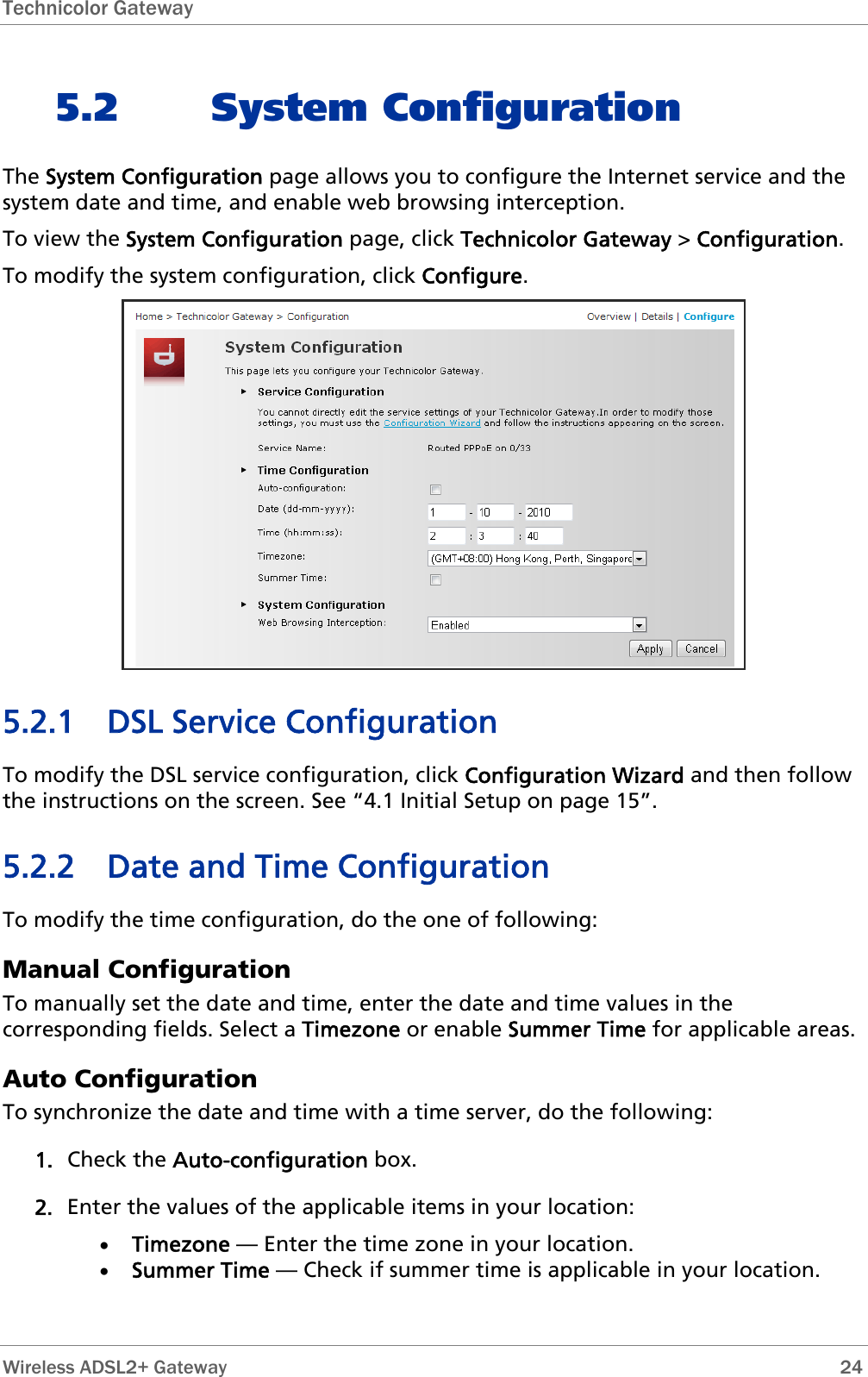 Technicolor Gateway  5.2 System Configuration The System Configuration page allows you to configure the Internet service and the system date and time, and enable web browsing interception. To view the System Configuration page, click Technicolor Gateway &gt; Configuration. To modify the system configuration, click Configure.  5.2.1 DSL Service Configuration To modify the DSL service configuration, click Configuration Wizard and then follow the instructions on the screen. See “4.1 Initial Setup on page 15”. 5.2.2 Date and Time Configuration To modify the time configuration, do the one of following: Manual Configuration To manually set the date and time, enter the date and time values in the corresponding fields. Select a Timezone or enable Summer Time for applicable areas. Auto Configuration To synchronize the date and time with a time server, do the following: 1. Check the Auto-configuration box. 2. Enter the values of the applicable items in your location: • Timezone — Enter the time zone in your location. • Summer Time — Check if summer time is applicable in your location.  Wireless ADSL2+ Gateway        24 