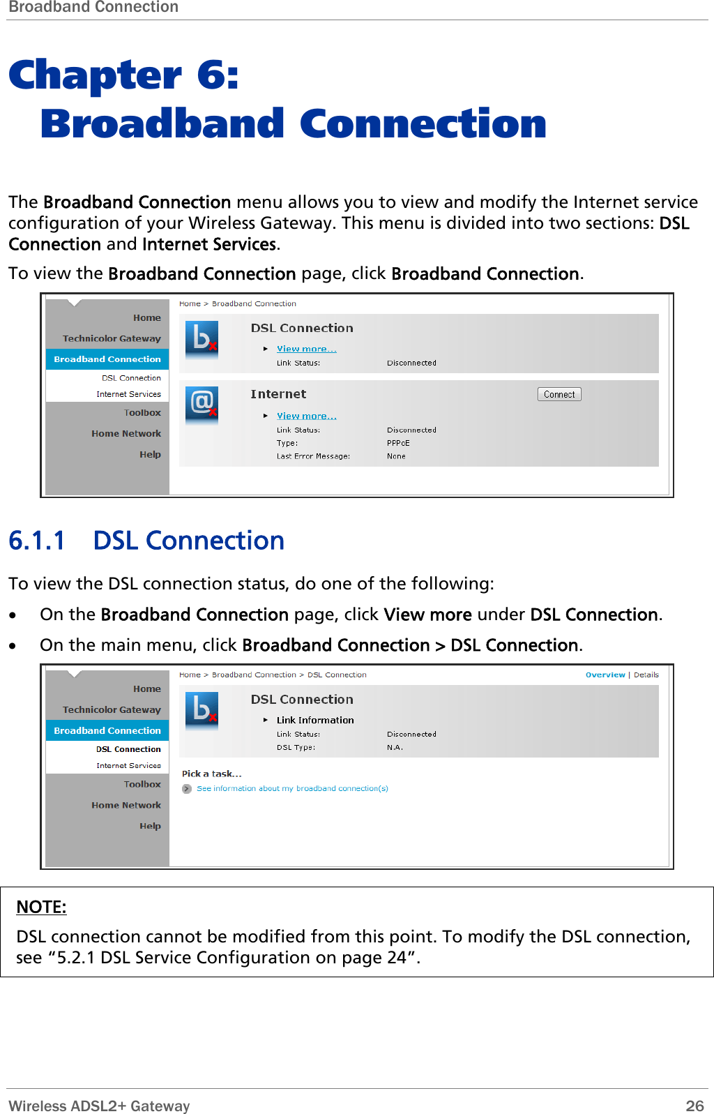 Broadband Connection  Chapter 6:  Broadband Connection The Broadband Connection menu allows you to view and modify the Internet service configuration of your Wireless Gateway. This menu is divided into two sections: DSL Connection and Internet Services. To view the Broadband Connection page, click Broadband Connection.   6.1.1 DSL Connection  To view the DSL connection status, do one of the following: • On the Broadband Connection page, click View more under DSL Connection. • On the main menu, click Broadband Connection &gt; DSL Connection.  NOTE: DSL connection cannot be modified from this point. To modify the DSL connection, see “5.2.1 DSL Service Configuration on page 24”.   Wireless ADSL2+ Gateway        26 