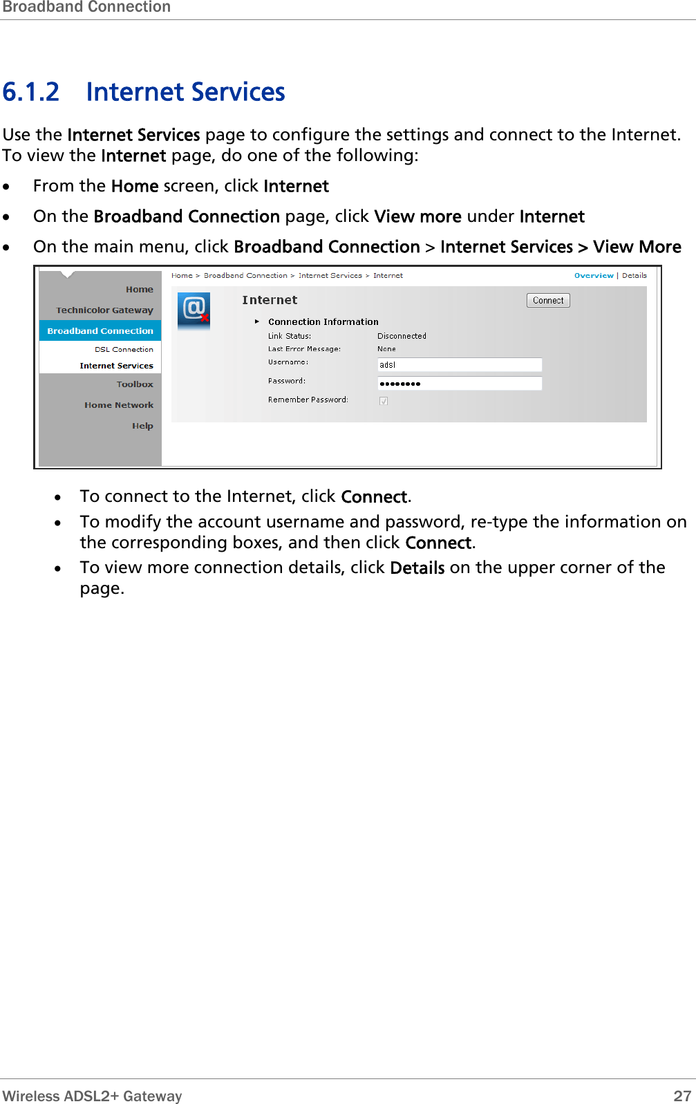 Broadband Connection   6.1.2 Internet Services Use the Internet Services page to configure the settings and connect to the Internet. To view the Internet page, do one of the following: • From the Home screen, click Internet • On the Broadband Connection page, click View more under Internet • On the main menu, click Broadband Connection &gt; Internet Services &gt; View More  • To connect to the Internet, click Connect. • To modify the account username and password, re-type the information on the corresponding boxes, and then click Connect. • To view more connection details, click Details on the upper corner of the page. Wireless ADSL2+ Gateway        27 