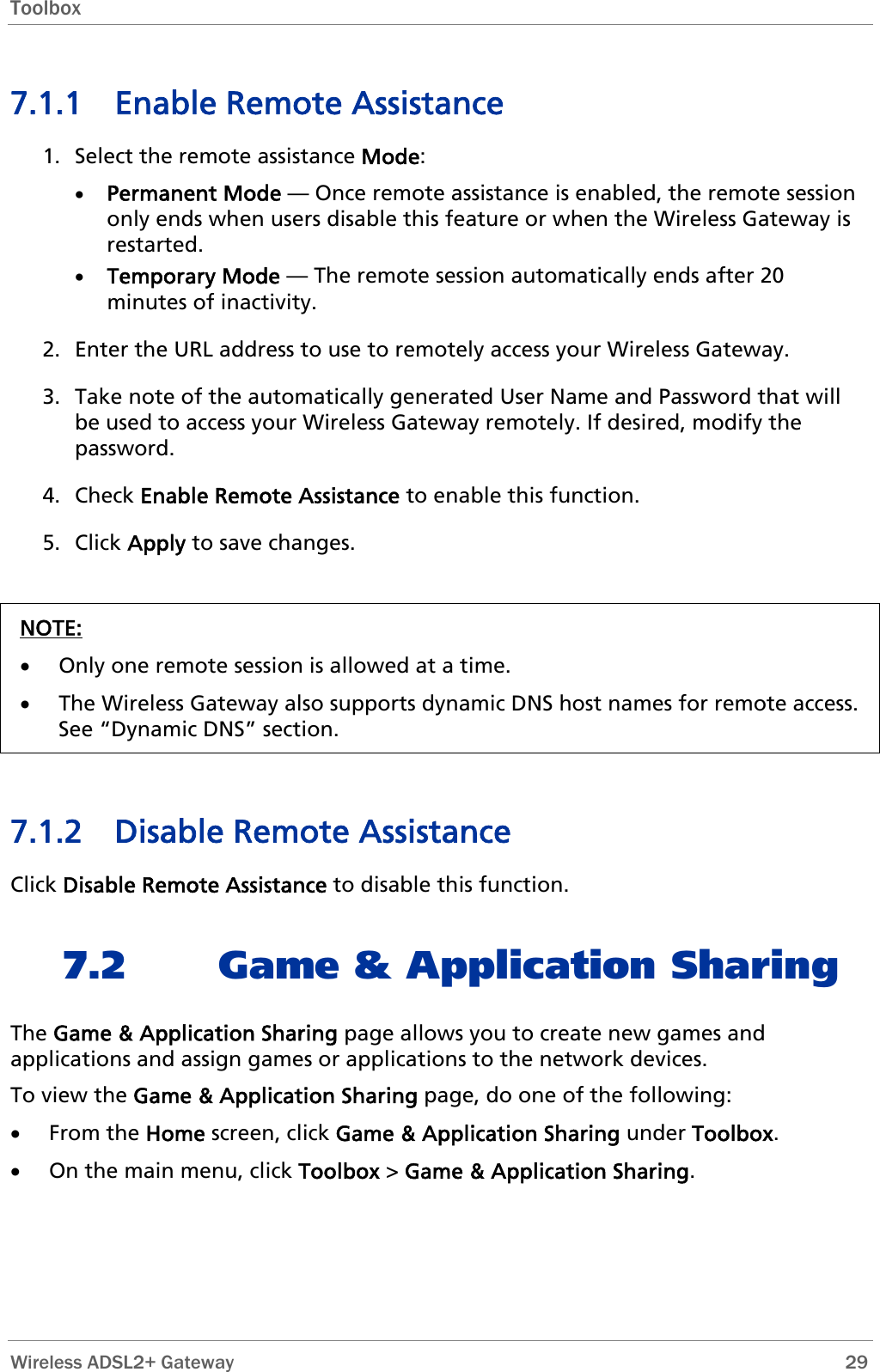 Toolbox  7.1.1 Enable Remote Assistance 1. Select the remote assistance Mode: • Permanent Mode — Once remote assistance is enabled, the remote session only ends when users disable this feature or when the Wireless Gateway is restarted. • Temporary Mode — The remote session automatically ends after 20 minutes of inactivity. 2. Enter the URL address to use to remotely access your Wireless Gateway. 3. Take note of the automatically generated User Name and Password that will be used to access your Wireless Gateway remotely. If desired, modify the password. 4. Check Enable Remote Assistance to enable this function. 5. Click Apply to save changes.  NOTE: • Only one remote session is allowed at a time. • The Wireless Gateway also supports dynamic DNS host names for remote access. See “Dynamic DNS” section.   7.1.2 Disable Remote Assistance Click Disable Remote Assistance to disable this function. 7.2 Game &amp; Application Sharing The Game &amp; Application Sharing page allows you to create new games and applications and assign games or applications to the network devices. To view the Game &amp; Application Sharing page, do one of the following: • From the Home screen, click Game &amp; Application Sharing under Toolbox. • On the main menu, click Toolbox &gt; Game &amp; Application Sharing.  Wireless ADSL2+ Gateway        29 