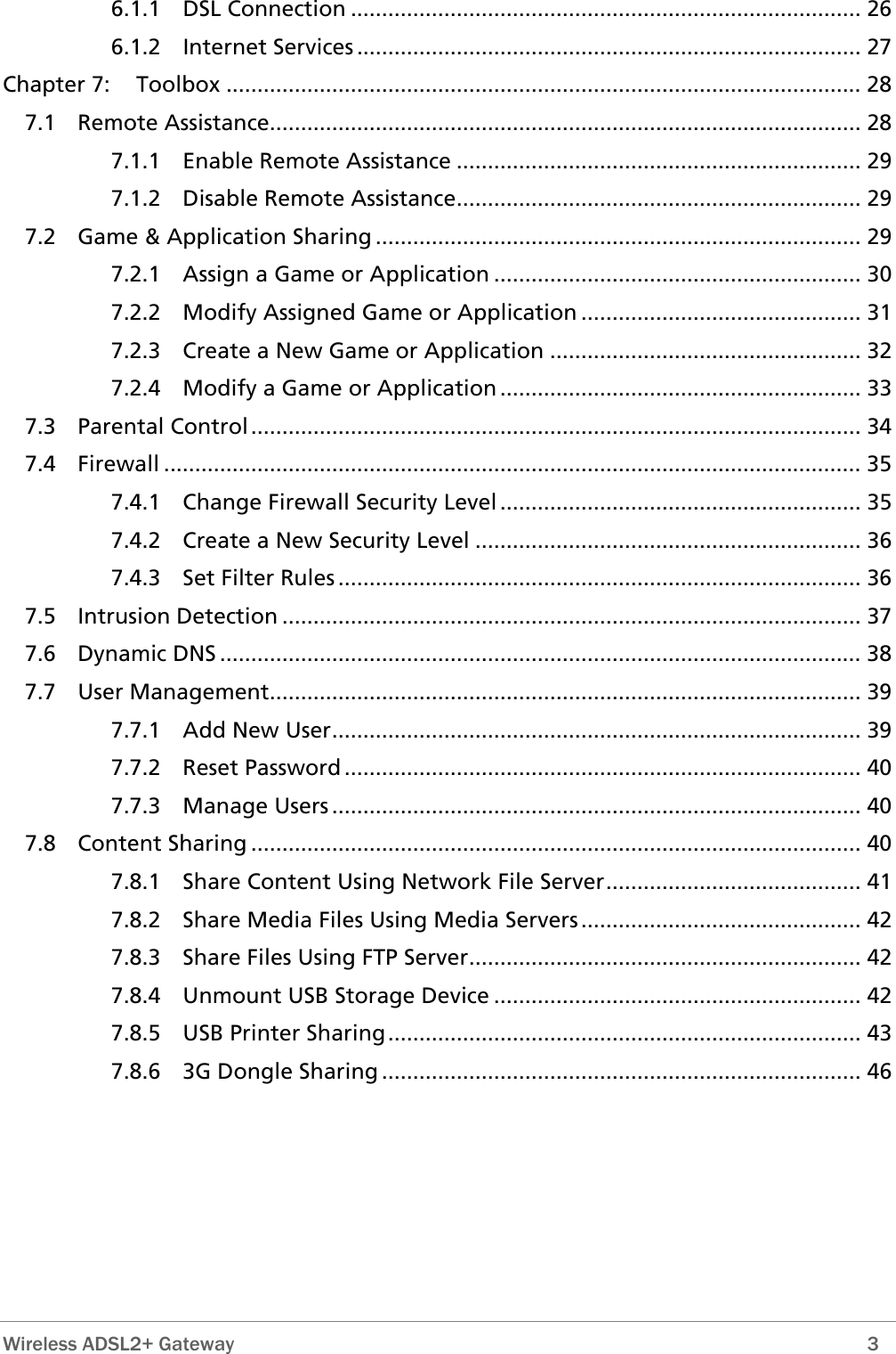  Wireless ADSL2+ Gateway        3 6.1.1 DSL Connection .................................................................................. 26 Chapter 7:7.1 Rem7.2 Ga7.3 Par C7.4 Fire .7.5 Int  7.6 Dyn D7.8 Con6.1.2 Internet Services ................................................................................. 27  Toolbox ...................................................................................................... 28 ote Assistance............................................................................................... 28 7.1.1 Enable Remote Assistance ................................................................. 29 7.1.2 Disable Remote Assistance................................................................. 29 me &amp; Application Sharing .............................................................................. 29 7.2.1 Assign a Game or Application ........................................................... 30 7.2.2 Modify Assigned Game or Application ............................................. 31 7.2.3 Create a New Game or Application .................................................. 32 7.2.4 Modify a Game or Application .......................................................... 33 ental  ontrol.................................................................................................. 34 wall . .............................................................................................................. 35 7.4.1 Change Firewall Security Level .......................................................... 35 7.4.2 Create a New Security Level .............................................................. 36 7.4.3 Set Filter Rules .................................................................................... 36 rusion Detection ............................................................................................. 37 amic  NS ....................................................................................................... 38 7.7 User Management............................................................................................... 39 7.7.1 Add New User..................................................................................... 39 7.7.2 Reset Password ................................................................................... 40 7.7.3 Manage Users ..................................................................................... 40 tent Sharing .................................................................................................. 40 7.8.1 Share Content Using Network File Server......................................... 41 7.8.2 Share Media Files Using Media Servers............................................. 42 7.8.3 Share Files Using FTP Server............................................................... 42 7.8.4 Unmount USB Storage Device ........................................................... 42 7.8.5 USB Printer Sharing............................................................................ 43 7.8.6 3G Dongle Sharing ............................................................................. 46 