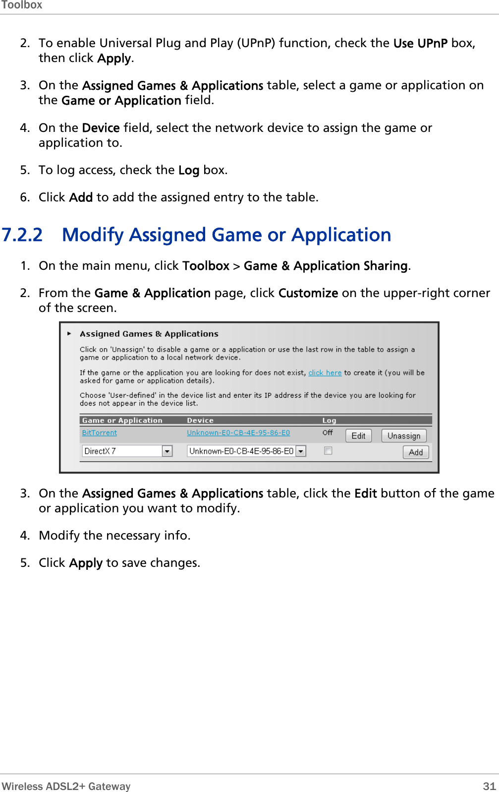 Toolbox  2. To enable Universal Plug and Play (UPnP) function, check the Use UPnP box, then click Apply. 3. On the Assigned Games &amp; Applications table, select a game or application on the Game or Application field. 4. On the Device field, select the network device to assign the game or application to. 5. To log access, check the Log box. 6. Click Add to add the assigned entry to the table. 7.2.2 Modify Assigned Game or Application 1. On the main menu, click Toolbox &gt; Game &amp; Application Sharing. 2. From the Game &amp; Application page, click Customize on the upper-right corner of the screen.  3. On the Assigned Games &amp; Applications table, click the Edit button of the game or application you want to modify. 4. Modify the necessary info. 5. Click Apply to save changes.  Wireless ADSL2+ Gateway        31 