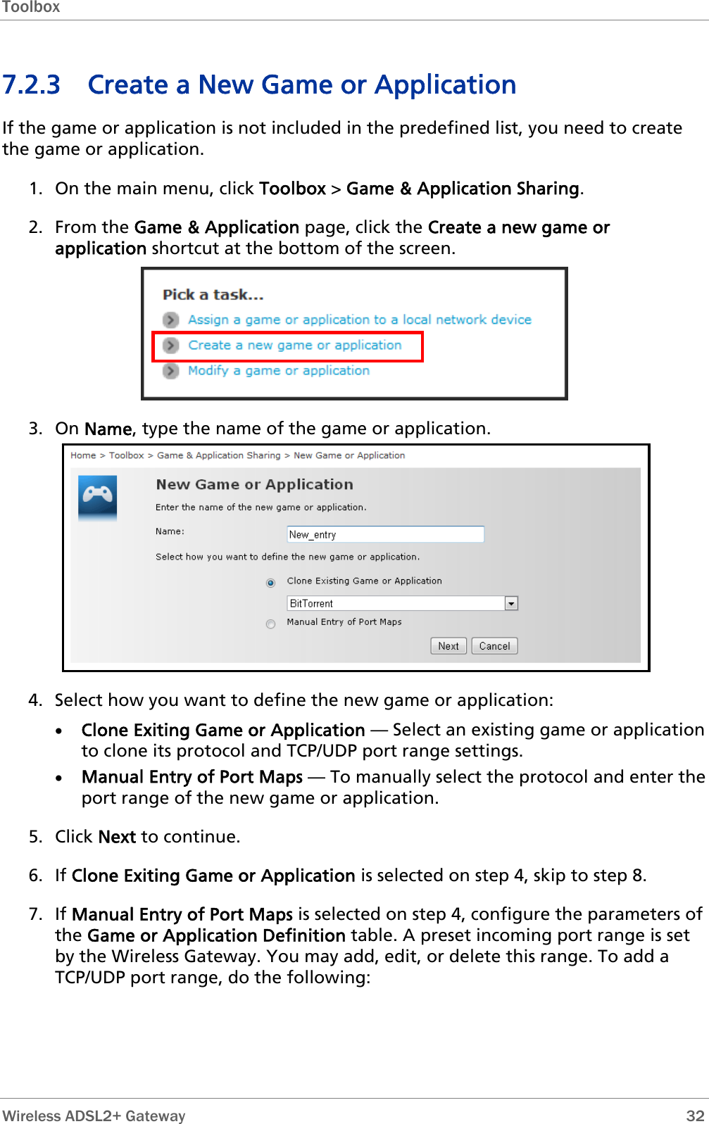 Toolbox  7.2.3 Create a New Game or Application If the game or application is not included in the predefined list, you need to create the game or application. 1. On the main menu, click Toolbox &gt; Game &amp; Application Sharing. 2. From the Game &amp; Application page, click the Create a new game or application shortcut at the bottom of the screen.  3. On Name, type the name of the game or application.  4. Select how you want to define the new game or application: • Clone Exiting Game or Application — Select an existing game or application to clone its protocol and TCP/UDP port range settings. • Manual Entry of Port Maps — To manually select the protocol and enter the port range of the new game or application. 5. Click Next to continue. 6. If Clone Exiting Game or Application is selected on step 4, skip to step 8. 7. If Manual Entry of Port Maps is selected on step 4, configure the parameters of the Game or Application Definition table. A preset incoming port range is set by the Wireless Gateway. You may add, edit, or delete this range. To add a TCP/UDP port range, do the following:  Wireless ADSL2+ Gateway        32 