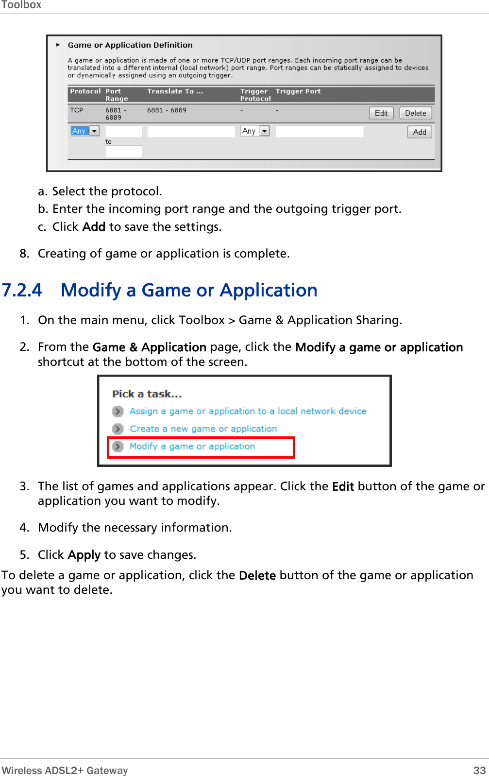 Toolbox   a. Select the protocol. b. Enter the incoming port range and the outgoing trigger port. c. Click Add to save the settings. 8. Creating of game or application is complete. 7.2.4 Modify a Game or Application 1. On the main menu, click Toolbox &gt; Game &amp; Application Sharing. 2. From the Game &amp; Application page, click the Modify a game or application shortcut at the bottom of the screen.  3. The list of games and applications appear. Click the Edit button of the game or application you want to modify.  4. Modify the necessary information. 5. Click Apply to save changes. To delete a game or application, click the Delete button of the game or application you want to delete.  Wireless ADSL2+ Gateway        33 