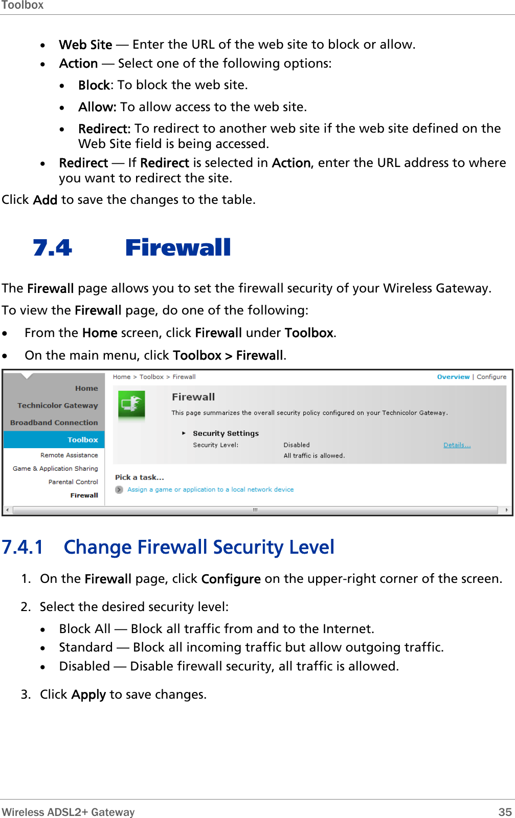 Toolbox  • Web Site — Enter the URL of the web site to block or allow. • Action — Select one of the following options: • Block: To block the web site.  • Allow: To allow access to the web site. • Redirect: To redirect to another web site if the web site defined on the Web Site field is being accessed. • Redirect — If Redirect is selected in Action, enter the URL address to where you want to redirect the site. Click Add to save the changes to the table. 7.4 Firewall The Firewall page allows you to set the firewall security of your Wireless Gateway. To view the Firewall page, do one of the following: • From the Home screen, click Firewall under Toolbox. • On the main menu, click Toolbox &gt; Firewall.  7.4.1 Change Firewall Security Level 1. On the Firewall page, click Configure on the upper-right corner of the screen. 2. Select the desired security level: • Block All — Block all traffic from and to the Internet. • Standard — Block all incoming traffic but allow outgoing traffic. • Disabled — Disable firewall security, all traffic is allowed. 3. Click Apply to save changes.  Wireless ADSL2+ Gateway        35 