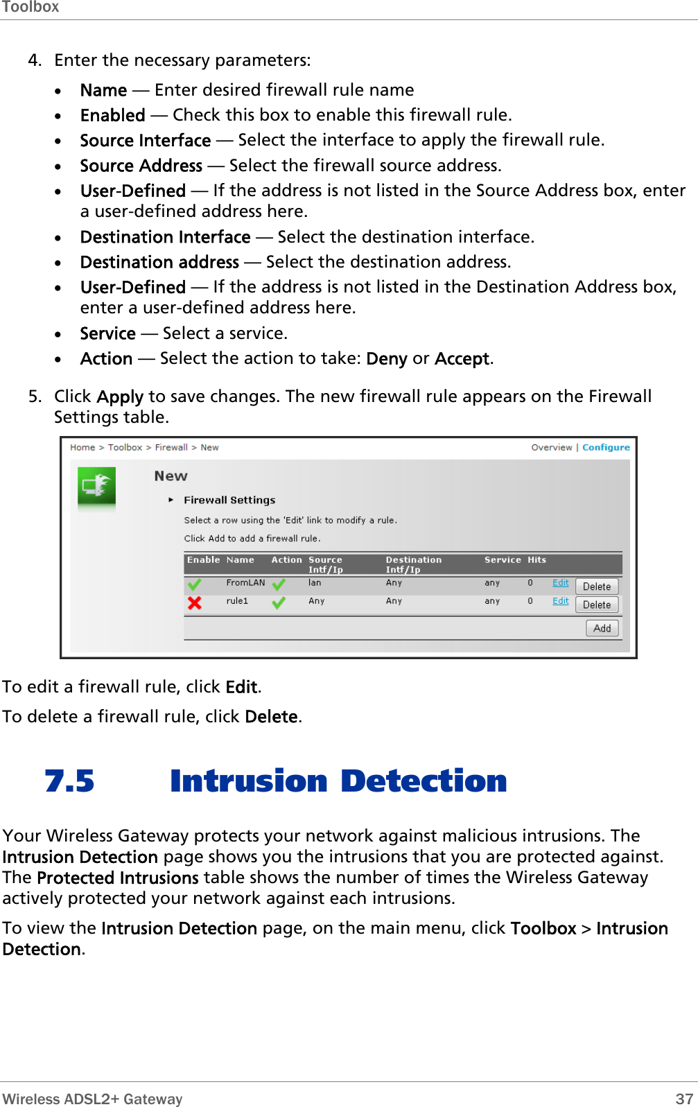 Toolbox  4. Enter the necessary parameters: • Name — Enter desired firewall rule name • Enabled — Check this box to enable this firewall rule. • Source Interface — Select the interface to apply the firewall rule. • Source Address — Select the firewall source address. • User-Defined — If the address is not listed in the Source Address box, enter a user-defined address here. • Destination Interface — Select the destination interface. • Destination address — Select the destination address. • User-Defined — If the address is not listed in the Destination Address box, enter a user-defined address here. • Service — Select a service. • Action — Select the action to take: Deny or Accept. 5. Click Apply to save changes. The new firewall rule appears on the Firewall Settings table.  To edit a firewall rule, click Edit. To delete a firewall rule, click Delete. 7.5 Intrusion Detection Your Wireless Gateway protects your network against malicious intrusions. The Intrusion Detection page shows you the intrusions that you are protected against. The Protected Intrusions table shows the number of times the Wireless Gateway actively protected your network against each intrusions. To view the Intrusion Detection page, on the main menu, click Toolbox &gt; Intrusion Detection.  Wireless ADSL2+ Gateway        37 