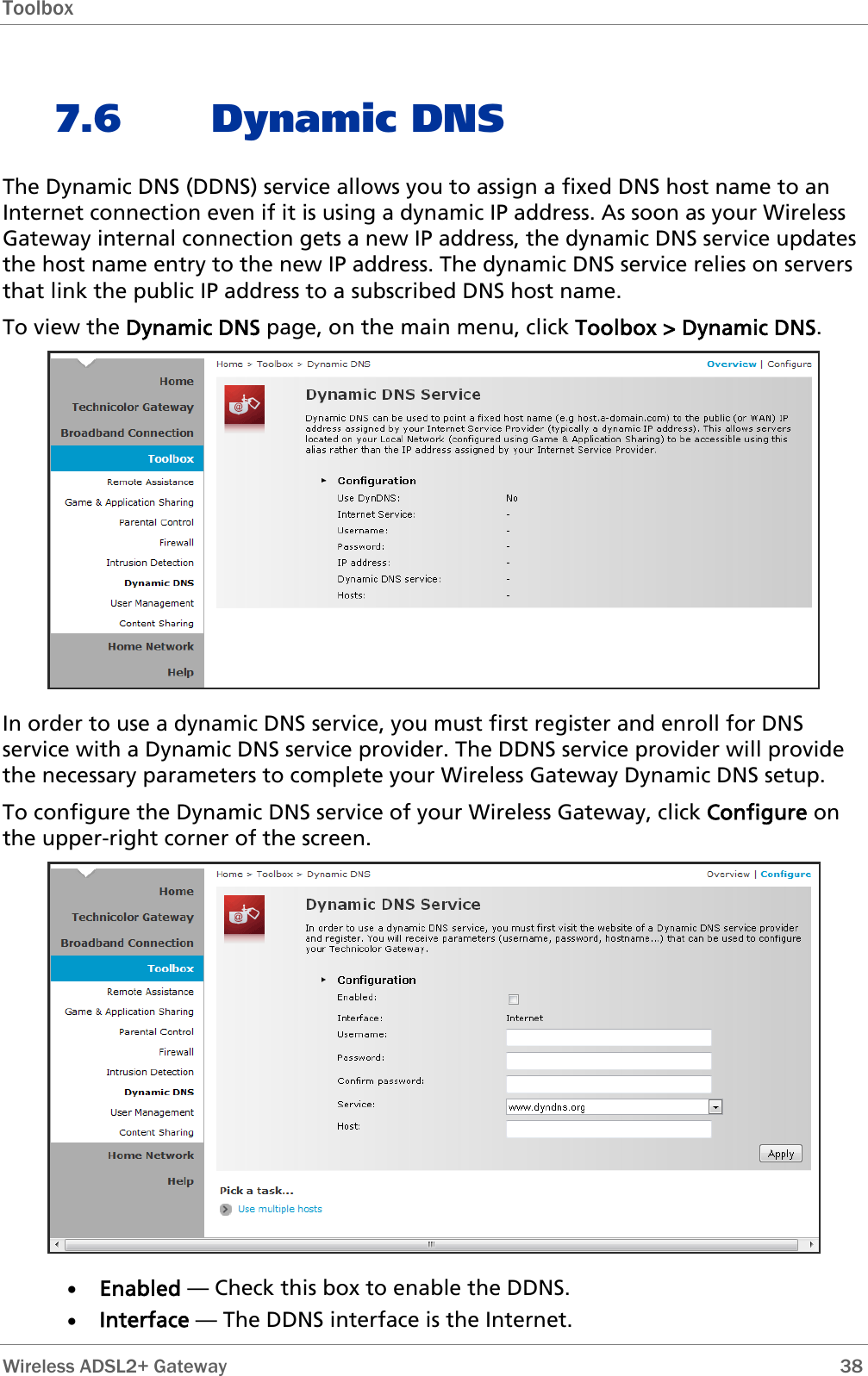 Toolbox  7.6 Dynamic DNS The Dynamic DNS (DDNS) service allows you to assign a fixed DNS host name to an Internet connection even if it is using a dynamic IP address. As soon as your Wireless Gateway internal connection gets a new IP address, the dynamic DNS service updates the host name entry to the new IP address. The dynamic DNS service relies on servers that link the public IP address to a subscribed DNS host name. To view the Dynamic DNS page, on the main menu, click Toolbox &gt; Dynamic DNS.  In order to use a dynamic DNS service, you must first register and enroll for DNS service with a Dynamic DNS service provider. The DDNS service provider will provide the necessary parameters to complete your Wireless Gateway Dynamic DNS setup. To configure the Dynamic DNS service of your Wireless Gateway, click Configure on the upper-right corner of the screen.  • Enabled — Check this box to enable the DDNS. • Interface — The DDNS interface is the Internet.  Wireless ADSL2+ Gateway        38 