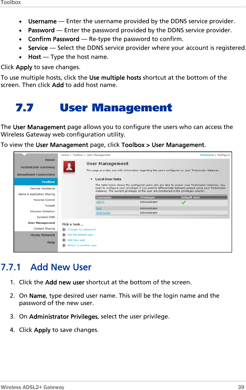 Toolbox  • Username — Enter the username provided by the DDNS service provider. • Password — Enter the password provided by the DDNS service provider. • Confirm Password — Re-type the password to confirm. • Service — Select the DDNS service provider where your account is registered. • Host — Type the host name. Click Apply to save changes. To use multiple hosts, click the Use multiple hosts shortcut at the bottom of the screen. Then click Add to add host name. 7.7 User Management The User Management page allows you to configure the users who can access the Wireless Gateway web configuration utility. To view the User Management page, click Toolbox &gt; User Management.  7.7.1 Add New User 1. Click the Add new user shortcut at the bottom of the screen. 2. On Name, type desired user name. This will be the login name and the password of the new user. 3. On Administrator Privileges, select the user privilege. 4. Click Apply to save changes.  Wireless ADSL2+ Gateway        39 