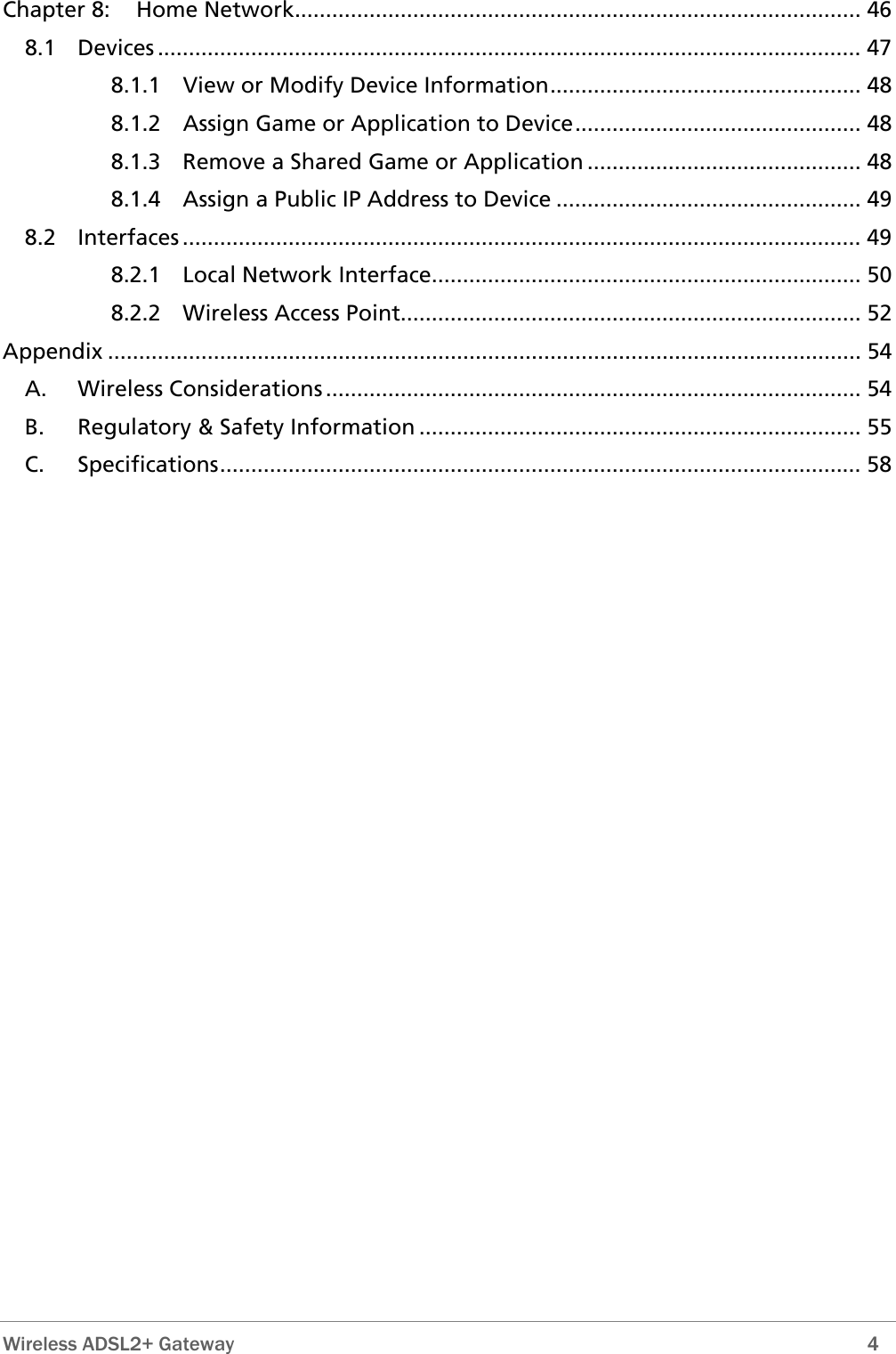  Wireless ADSL2+ Gateway        4 Chapter 8: Home Network........................................................................................... 46 8.1 Devices ................................................................................................................. 47 8.1.1 View or Modify Device Information.................................................. 48 8.1.2 Assign Game or Application to Device.............................................. 48 8.1.3 Remove a Shared Game or Application ............................................ 48 8.1.4 Assign a Public IP Address to Device ................................................. 49 8.2 Interfaces ............................................................................................................. 49 8.2.1 Local Network Interface..................................................................... 50 8.2.2 Wireless Access Point.......................................................................... 52 Appendix ......................................................................................................................... 54 A. Wireless Considerations ...................................................................................... 54 B. Regulatory &amp; Safety Information ....................................................................... 55 C. Specifications....................................................................................................... 58 