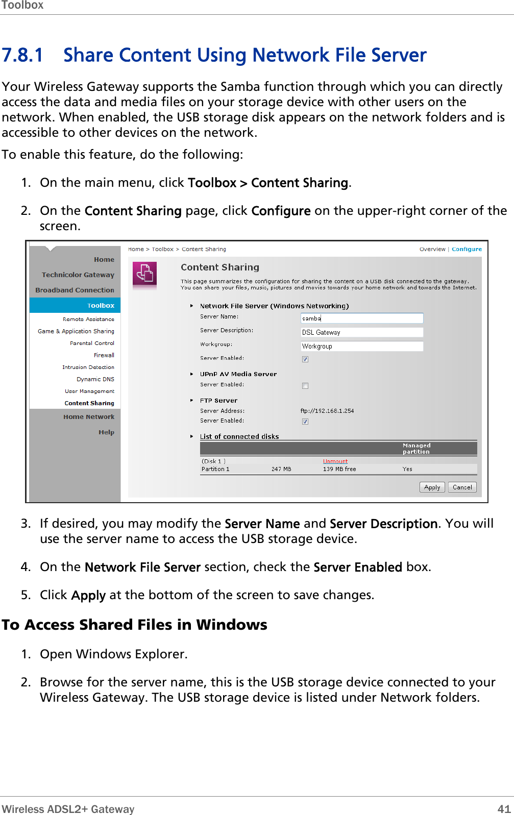 Toolbox  7.8.1 Share Content Using Network File Server Your Wireless Gateway supports the Samba function through which you can directly access the data and media files on your storage device with other users on the network. When enabled, the USB storage disk appears on the network folders and is accessible to other devices on the network. To enable this feature, do the following: 1. On the main menu, click Toolbox &gt; Content Sharing. 2. On the Content Sharing page, click Configure on the upper-right corner of the screen.  3. If desired, you may modify the Server Name and Server Description. You will use the server name to access the USB storage device.  4. On the Network File Server section, check the Server Enabled box. 5. Click Apply at the bottom of the screen to save changes. To Access Shared Files in Windows 1. Open Windows Explorer. 2. Browse for the server name, this is the USB storage device connected to your Wireless Gateway. The USB storage device is listed under Network folders.  Wireless ADSL2+ Gateway        41 