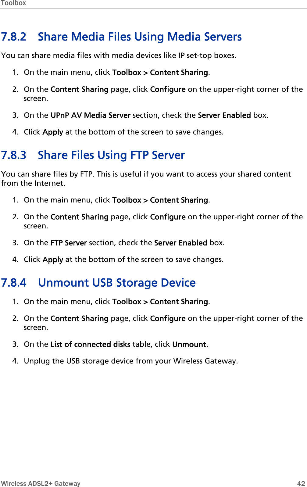 Toolbox  7.8.2 Share Media Files Using Media Servers You can share media files with media devices like IP set-top boxes. 1. On the main menu, click Toolbox &gt; Content Sharing. 2. On the Content Sharing page, click Configure on the upper-right corner of the screen. 3. On the UPnP AV Media Server section, check the Server Enabled box. 4. Click Apply at the bottom of the screen to save changes. 7.8.3 Share Files Using FTP Server You can share files by FTP. This is useful if you want to access your shared content from the Internet. 1. On the main menu, click Toolbox &gt; Content Sharing. 2. On the Content Sharing page, click Configure on the upper-right corner of the screen. 3. On the FTP Server section, check the Server Enabled box. 4. Click Apply at the bottom of the screen to save changes. 7.8.4 Unmount USB Storage Device 1. On the main menu, click Toolbox &gt; Content Sharing. 2. On the Content Sharing page, click Configure on the upper-right corner of the screen. 3. On the List of connected disks table, click Unmount. 4. Unplug the USB storage device from your Wireless Gateway.   Wireless ADSL2+ Gateway        42 