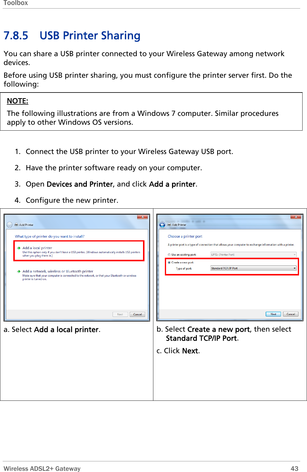 Toolbox  7.8.5 USB Printer Sharing You can share a USB printer connected to your Wireless Gateway among network devices. Before using USB printer sharing, you must configure the printer server first. Do the following: NOTE: The following illustrations are from a Windows 7 computer. Similar procedures apply to other Windows OS versions.   1. Connect the USB printer to your Wireless Gateway USB port. 2. Have the printer software ready on your computer. 3. Open Devices and Printer, and click Add a printer. 4. Configure the new printer.  a. Select Add a local printer.  b. Select Create a new port, then select Standard TCP/IP Port. c. Click Next.  Wireless ADSL2+ Gateway        43 