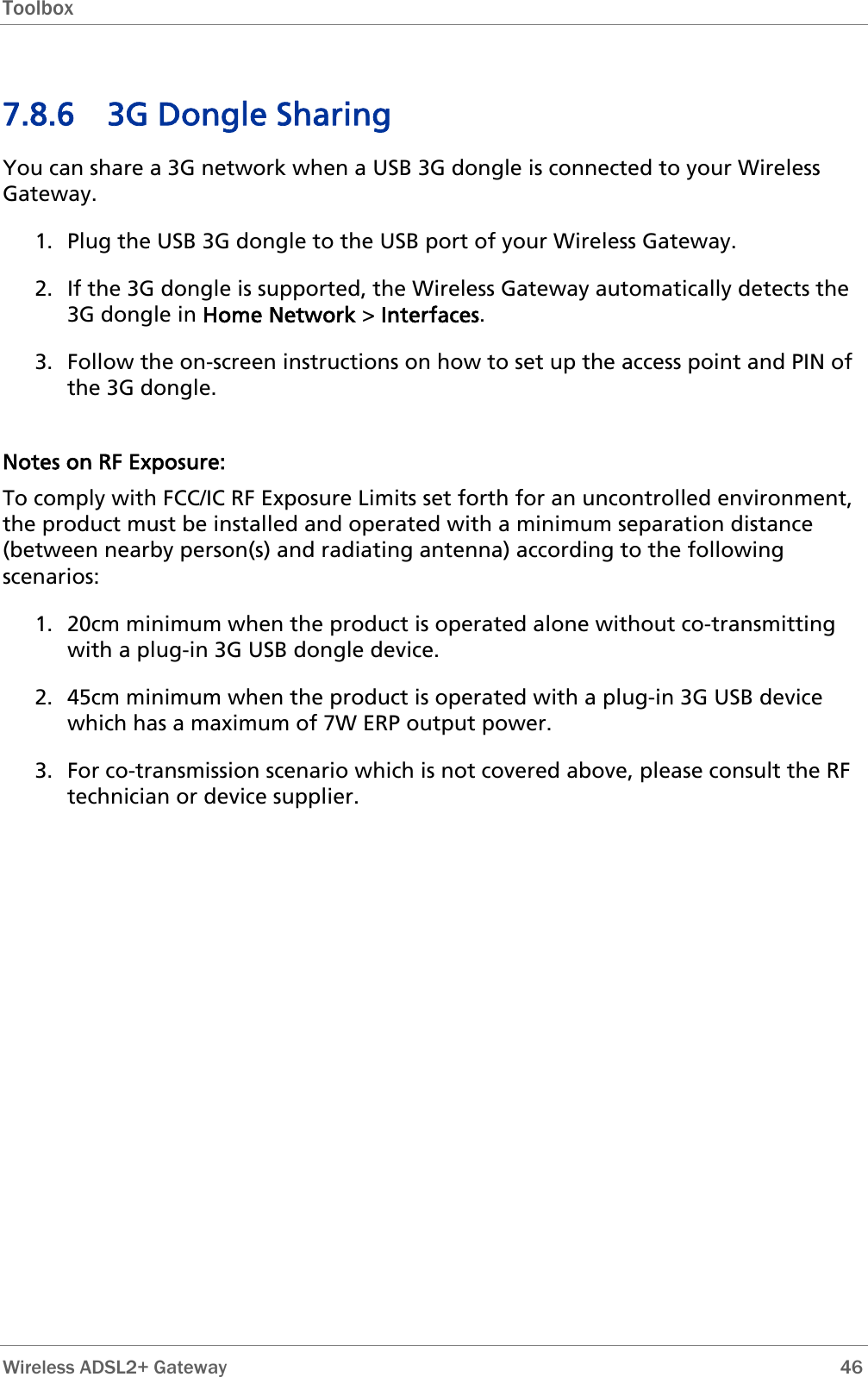 Toolbox   Wireless ADSL2+ Gateway        46 7.8.6 3G Dongle Sharing You can share a 3G network when a USB 3G dongle is connected to your Wireless Gateway. 1. Plug the USB 3G dongle to the USB port of your Wireless Gateway. 2. If the 3G dongle is supported, the Wireless Gateway automatically detects the 3G dongle in Home Network &gt; Interfaces. 3. Follow the on-screen instructions on how to set up the access point and PIN of the 3G dongle.  Notes on RF Exposure: To comply with FCC/IC RF Exposure Limits set forth for an uncontrolled environment, the product must be installed and operated with a minimum separation distance (between nearby person(s) and radiating antenna) according to the following scenarios:  1. 20cm minimum when the product is operated alone without co-transmitting with a plug-in 3G USB dongle device. 2. 45cm minimum when the product is operated with a plug-in 3G USB device which has a maximum of 7W ERP output power. 3. For co-transmission scenario which is not covered above, please consult the RF technician or device supplier. 