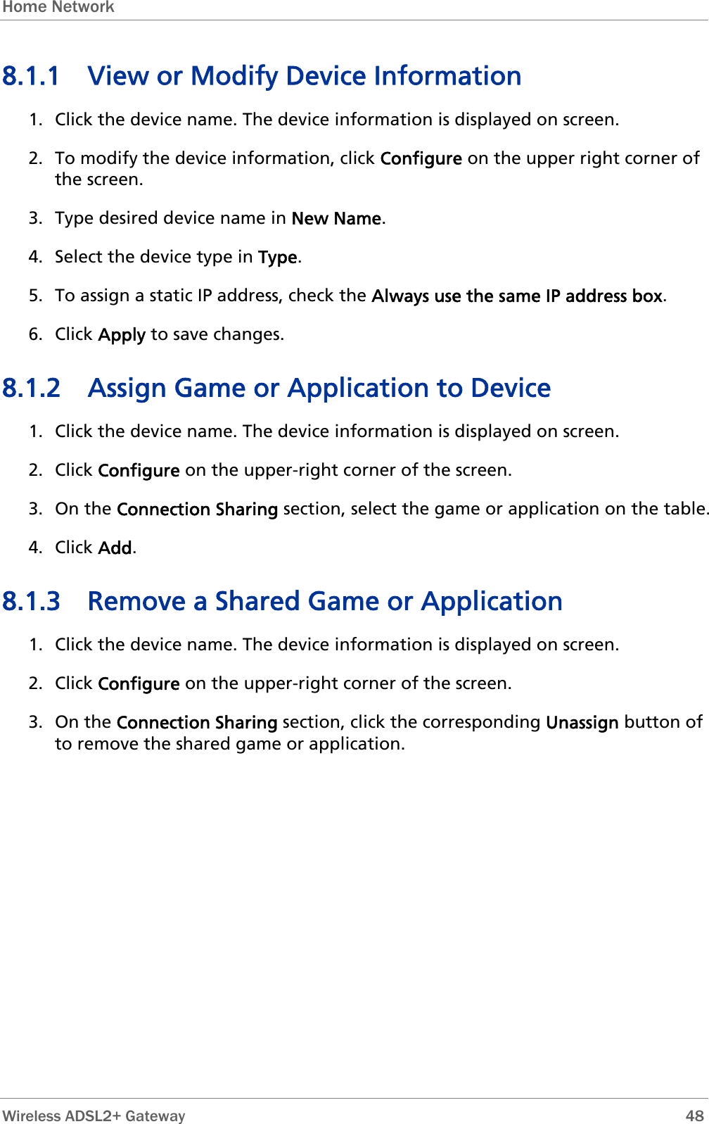 Home Network  8.1.1 View or Modify Device Information 1. Click the device name. The device information is displayed on screen. 2. To modify the device information, click Configure on the upper right corner of the screen. 3. Type desired device name in New Name.  4. Select the device type in Type. 5. To assign a static IP address, check the Always use the same IP address box. 6. Click Apply to save changes. 8.1.2 Assign Game or Application to Device 1. Click the device name. The device information is displayed on screen. 2. Click Configure on the upper-right corner of the screen.  3. On the Connection Sharing section, select the game or application on the table. 4. Click Add. 8.1.3 Remove a Shared Game or Application 1. Click the device name. The device information is displayed on screen. 2. Click Configure on the upper-right corner of the screen. 3. On the Connection Sharing section, click the corresponding Unassign button of to remove the shared game or application.  Wireless ADSL2+ Gateway        48 