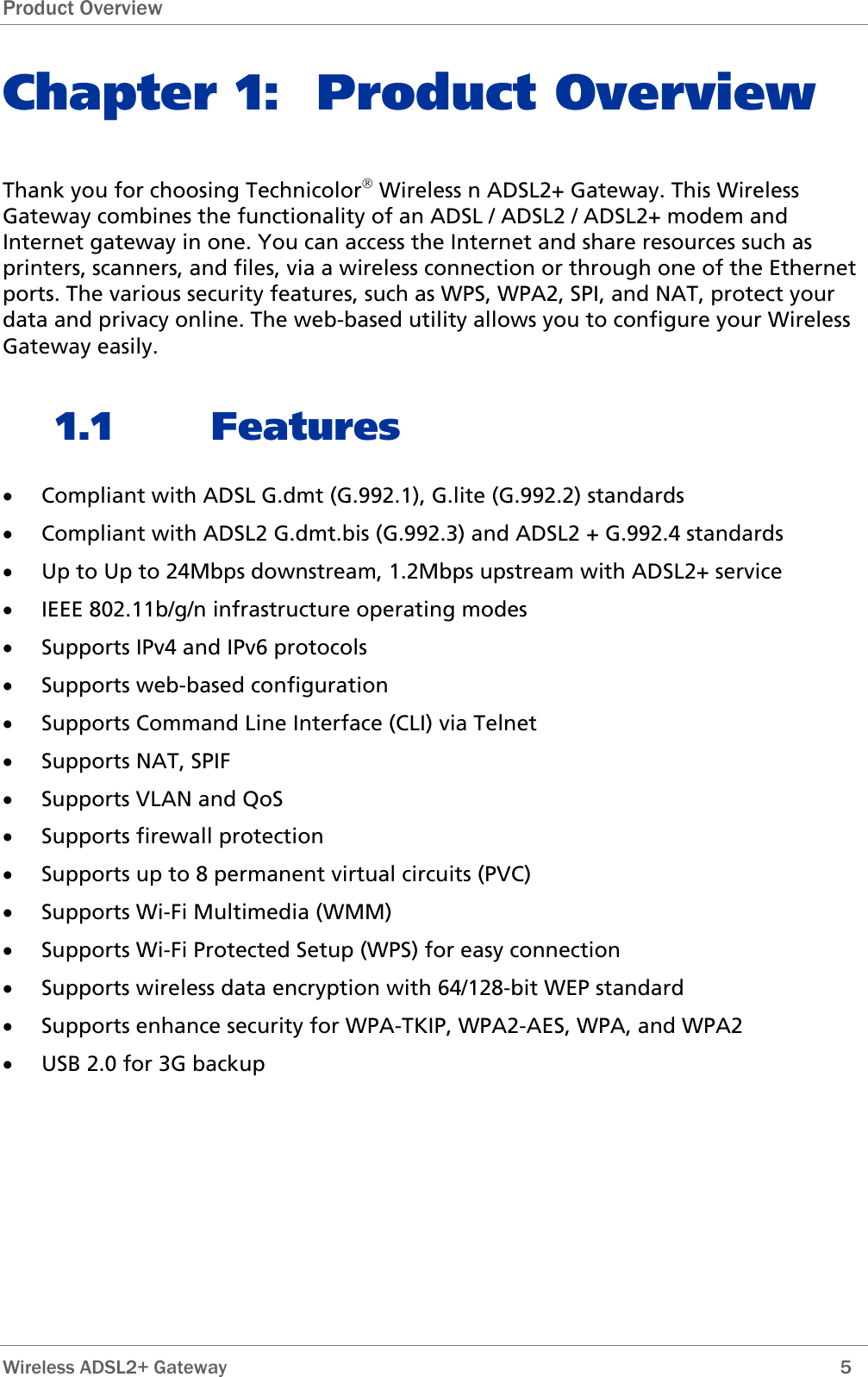 Product Overview Chapter 1: Product Overview Thank you for choosing Technicolor® Wireless n ADSL2+ Gateway. This Wireless Gateway combines the functionality of an ADSL / ADSL2 / ADSL2+ modem and Internet gateway in one. You can access the Internet and share resources such as printers, scanners, and files, via a wireless connection or through one of the Ethernet ports. The various security features, such as WPS, WPA2, SPI, and NAT, protect your data and privacy online. The web-based utility allows you to configure your Wireless Gateway easily. 1.1 Features • Compliant with ADSL G.dmt (G.992.1), G.lite (G.992.2) standards • Compliant with ADSL2 G.dmt.bis (G.992.3) and ADSL2 + G.992.4 standards • Up to Up to 24Mbps downstream, 1.2Mbps upstream with ADSL2+ service • IEEE 802.11b/g/n infrastructure operating modes • Supports IPv4 and IPv6 protocols • Supports web-based configuration • Supports Command Line Interface (CLI) via Telnet • Supports NAT, SPIF • Supports VLAN and QoS • Supports firewall protection • Supports up to 8 permanent virtual circuits (PVC) • Supports Wi-Fi Multimedia (WMM) • Supports Wi-Fi Protected Setup (WPS) for easy connection • Supports wireless data encryption with 64/128-bit WEP standard • Supports enhance security for WPA-TKIP, WPA2-AES, WPA, and WPA2 • USB 2.0 for 3G backup  Wireless ADSL2+ Gateway        5 