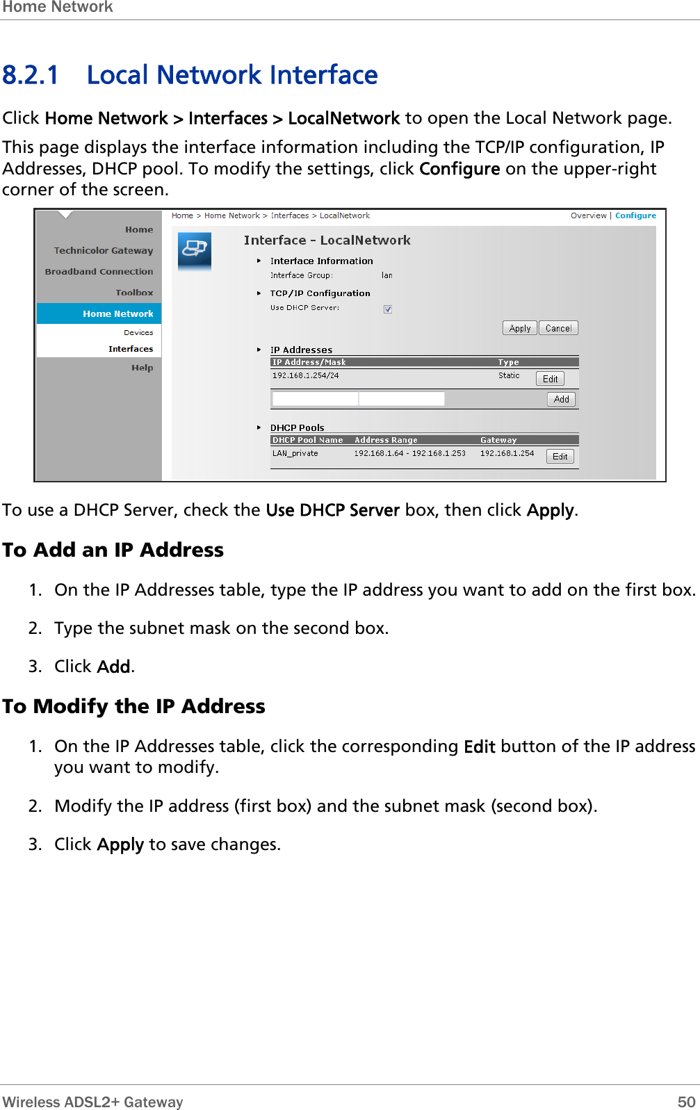 Home Network  8.2.1 Local Network Interface Click Home Network &gt; Interfaces &gt; LocalNetwork to open the Local Network page. This page displays the interface information including the TCP/IP configuration, IP Addresses, DHCP pool. To modify the settings, click Configure on the upper-right corner of the screen.  To use a DHCP Server, check the Use DHCP Server box, then click Apply. To Add an IP Address 1. On the IP Addresses table, type the IP address you want to add on the first box. 2. Type the subnet mask on the second box. 3. Click Add. To Modify the IP Address 1. On the IP Addresses table, click the corresponding Edit button of the IP address you want to modify. 2. Modify the IP address (first box) and the subnet mask (second box). 3. Click Apply to save changes.  Wireless ADSL2+ Gateway        50 