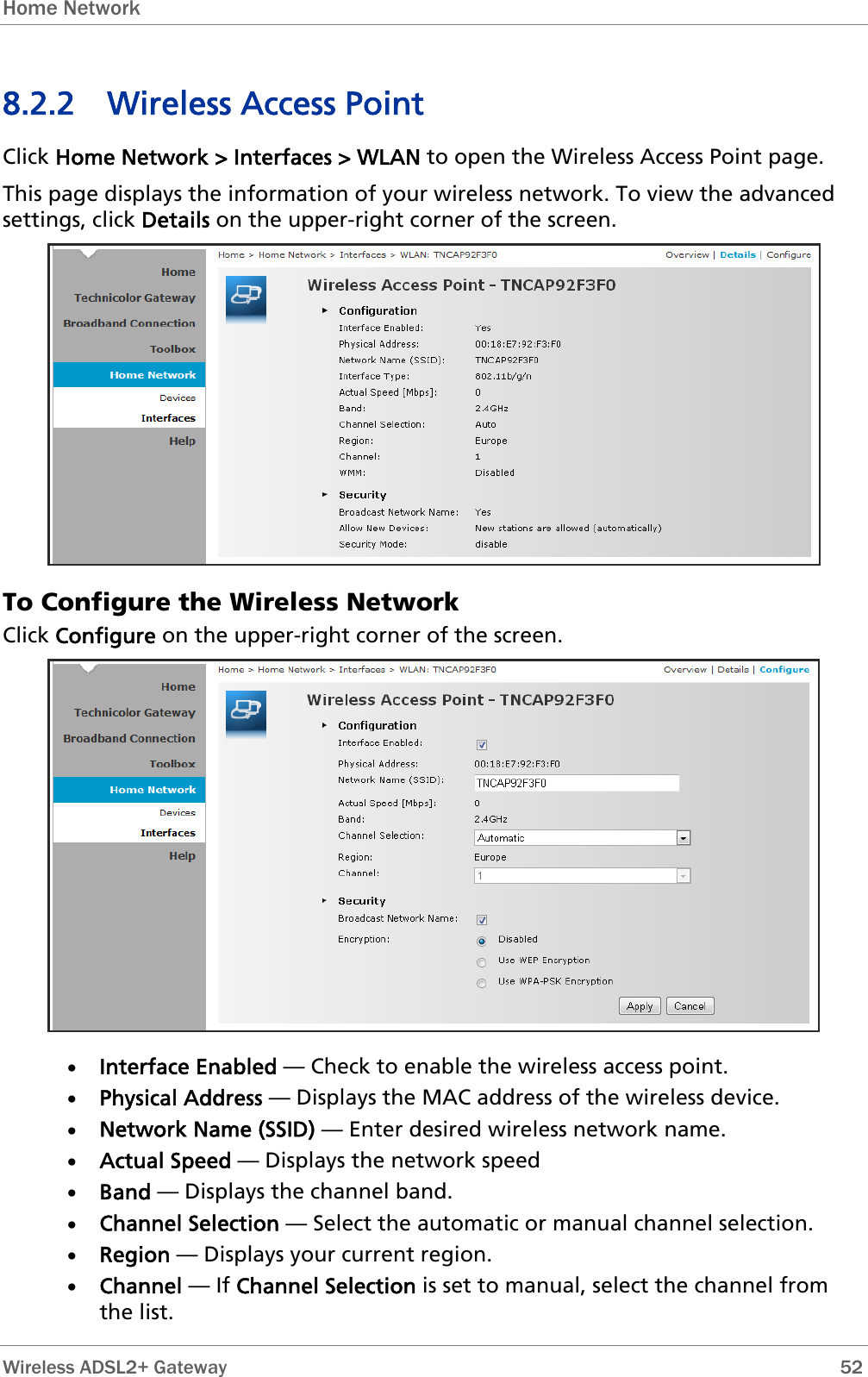 Home Network  8.2.2 Wireless Access Point Click Home Network &gt; Interfaces &gt; WLAN to open the Wireless Access Point page. This page displays the information of your wireless network. To view the advanced settings, click Details on the upper-right corner of the screen.  To Configure the Wireless Network Click Configure on the upper-right corner of the screen.  • Interface Enabled — Check to enable the wireless access point. • Physical Address — Displays the MAC address of the wireless device. • Network Name (SSID) — Enter desired wireless network name. • Actual Speed — Displays the network speed • Band — Displays the channel band. • Channel Selection — Select the automatic or manual channel selection. • Region — Displays your current region. • Channel — If Channel Selection is set to manual, select the channel from the list.  Wireless ADSL2+ Gateway        52 