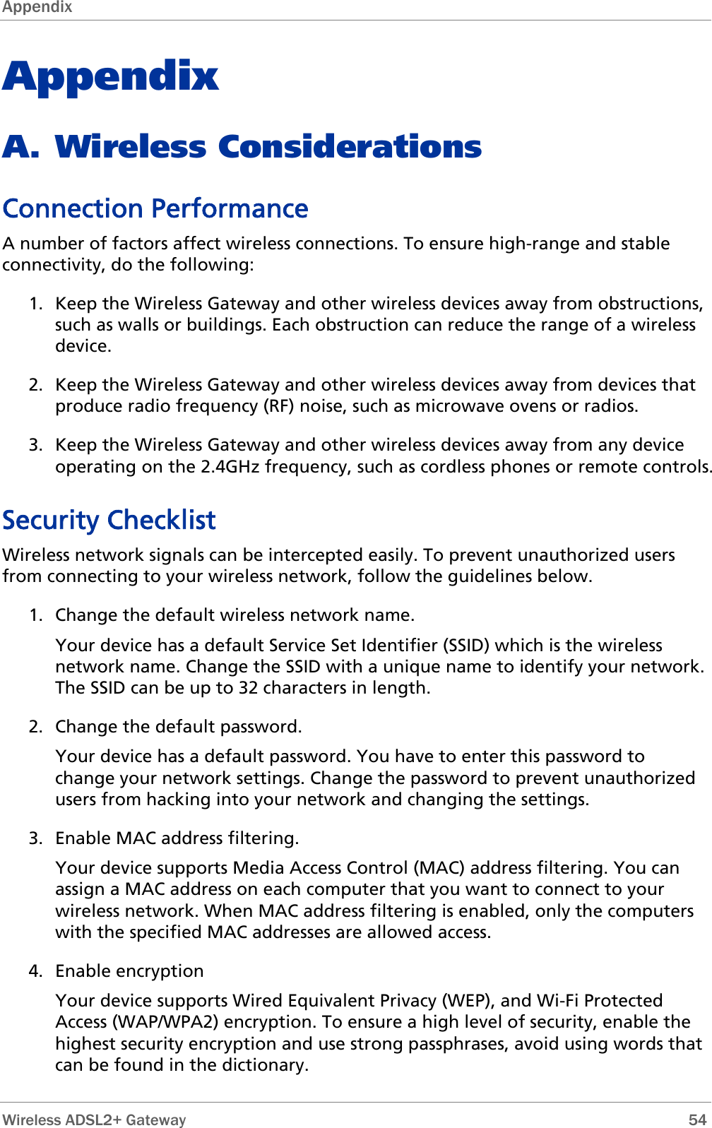 Appendix  Appendix A. Wireless Considerations Connection Performance A number of factors affect wireless connections. To ensure high-range and stable connectivity, do the following: 1. Keep the Wireless Gateway and other wireless devices away from obstructions, such as walls or buildings. Each obstruction can reduce the range of a wireless device.  2. Keep the Wireless Gateway and other wireless devices away from devices that produce radio frequency (RF) noise, such as microwave ovens or radios.  3. Keep the Wireless Gateway and other wireless devices away from any device operating on the 2.4GHz frequency, such as cordless phones or remote controls.  Security Checklist Wireless network signals can be intercepted easily. To prevent unauthorized users from connecting to your wireless network, follow the guidelines below. 1. Change the default wireless network name. Your device has a default Service Set Identifier (SSID) which is the wireless network name. Change the SSID with a unique name to identify your network. The SSID can be up to 32 characters in length. 2. Change the default password. Your device has a default password. You have to enter this password to change your network settings. Change the password to prevent unauthorized users from hacking into your network and changing the settings. 3. Enable MAC address filtering. Your device supports Media Access Control (MAC) address filtering. You can assign a MAC address on each computer that you want to connect to your wireless network. When MAC address filtering is enabled, only the computers with the specified MAC addresses are allowed access. 4. Enable encryption Your device supports Wired Equivalent Privacy (WEP), and Wi-Fi Protected Access (WAP/WPA2) encryption. To ensure a high level of security, enable the highest security encryption and use strong passphrases, avoid using words that can be found in the dictionary.  Wireless ADSL2+ Gateway        54 