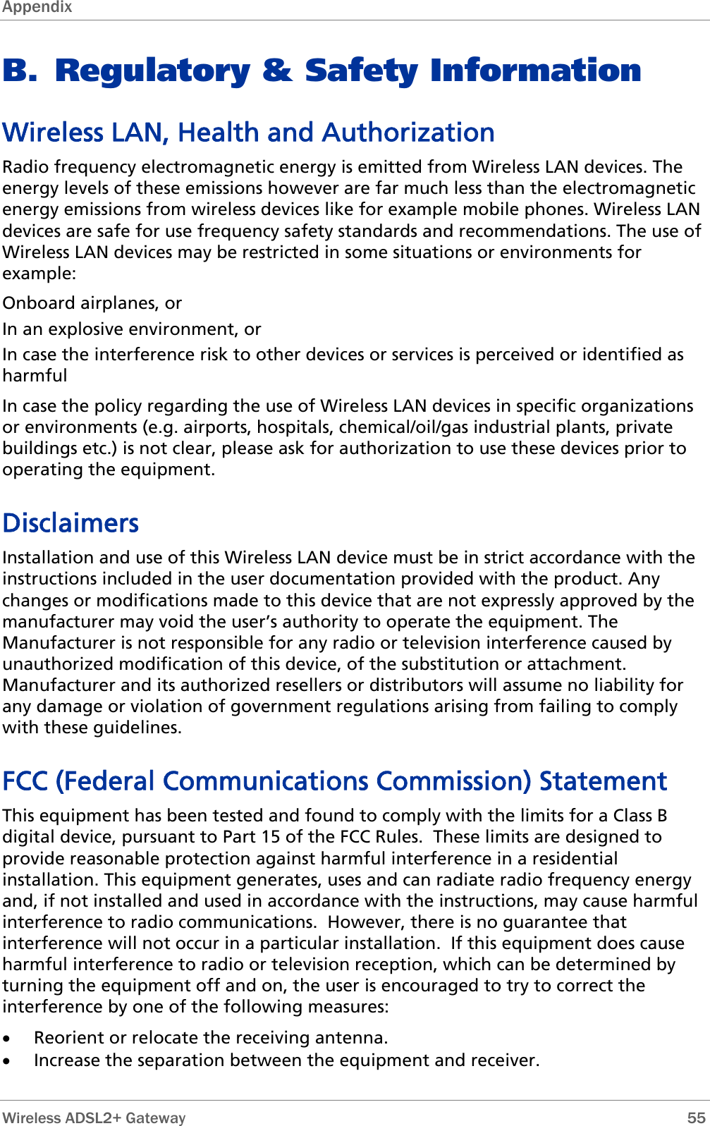 Appendix  B. Regulatory &amp; Safety Information Wireless LAN, Health and Authorization Radio frequency electromagnetic energy is emitted from Wireless LAN devices. The energy levels of these emissions however are far much less than the electromagnetic energy emissions from wireless devices like for example mobile phones. Wireless LAN devices are safe for use frequency safety standards and recommendations. The use of Wireless LAN devices may be restricted in some situations or environments for example: Onboard airplanes, or In an explosive environment, or In case the interference risk to other devices or services is perceived or identified as harmful In case the policy regarding the use of Wireless LAN devices in specific organizations or environments (e.g. airports, hospitals, chemical/oil/gas industrial plants, private buildings etc.) is not clear, please ask for authorization to use these devices prior to operating the equipment. Disclaimers Installation and use of this Wireless LAN device must be in strict accordance with the instructions included in the user documentation provided with the product. Any changes or modifications made to this device that are not expressly approved by the manufacturer may void the user’s authority to operate the equipment. The Manufacturer is not responsible for any radio or television interference caused by unauthorized modification of this device, of the substitution or attachment. Manufacturer and its authorized resellers or distributors will assume no liability for any damage or violation of government regulations arising from failing to comply with these guidelines. FCC (Federal Communications Commission) Statement This equipment has been tested and found to comply with the limits for a Class B digital device, pursuant to Part 15 of the FCC Rules.  These limits are designed to provide reasonable protection against harmful interference in a residential installation. This equipment generates, uses and can radiate radio frequency energy and, if not installed and used in accordance with the instructions, may cause harmful interference to radio communications.  However, there is no guarantee that interference will not occur in a particular installation.  If this equipment does cause harmful interference to radio or television reception, which can be determined by turning the equipment off and on, the user is encouraged to try to correct the interference by one of the following measures: • Reorient or relocate the receiving antenna. • Increase the separation between the equipment and receiver.  Wireless ADSL2+ Gateway        55 