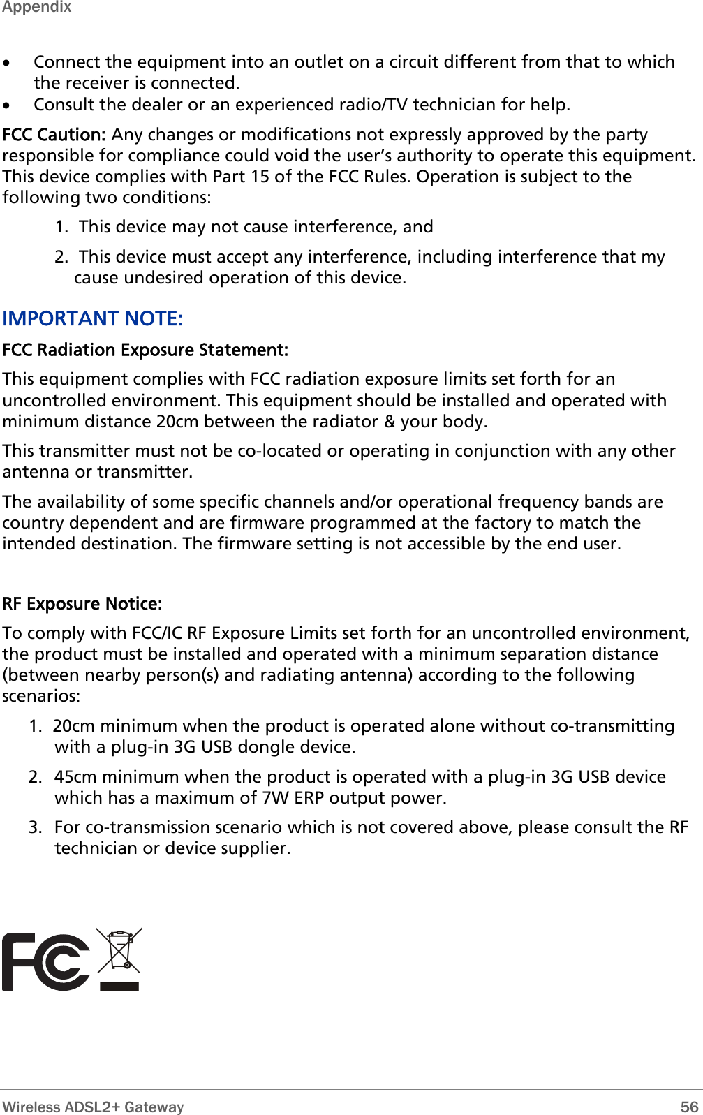 Appendix  • Connect the equipment into an outlet on a circuit different from that to which the receiver is connected. • Consult the dealer or an experienced radio/TV technician for help. FCC Caution: Any changes or modifications not expressly approved by the party responsible for compliance could void the user’s authority to operate this equipment. This device complies with Part 15 of the FCC Rules. Operation is subject to the following two conditions: 1.  This device may not cause interference, and 2.  This device must accept any interference, including interference that my cause undesired operation of this device. IMPORTANT NOTE: FCC Radiation Exposure Statement: This equipment complies with FCC radiation exposure limits set forth for an uncontrolled environment. This equipment should be installed and operated with minimum distance 20cm between the radiator &amp; your body. This transmitter must not be co-located or operating in conjunction with any other antenna or transmitter. The availability of some specific channels and/or operational frequency bands are country dependent and are firmware programmed at the factory to match the intended destination. The firmware setting is not accessible by the end user.  RF Exposure Notice: To comply with FCC/IC RF Exposure Limits set forth for an uncontrolled environment, the product must be installed and operated with a minimum separation distance (between nearby person(s) and radiating antenna) according to the following scenarios:  1.  20cm minimum when the product is operated alone without co-transmitting with a plug-in 3G USB dongle device. 2.  45cm minimum when the product is operated with a plug-in 3G USB device which has a maximum of 7W ERP output power. 3.  For co-transmission scenario which is not covered above, please consult the RF technician or device supplier.          Wireless ADSL2+ Gateway        56 