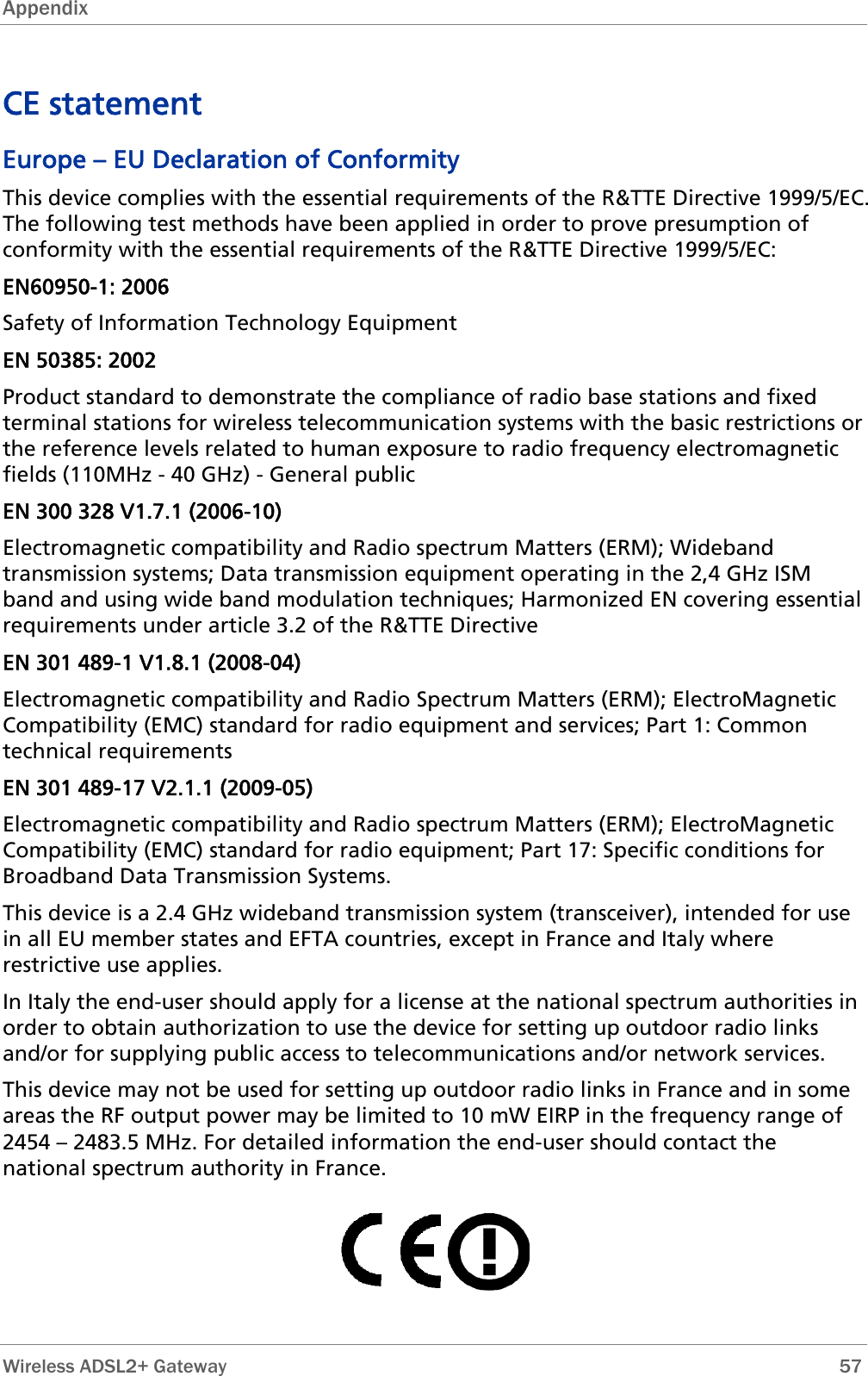 Appendix  CE statement Europe – EU Declaration of Conformity This device complies with the essential requirements of the R&amp;TTE Directive 1999/5/EC. The following test methods have been applied in order to prove presumption of conformity with the essential requirements of the R&amp;TTE Directive 1999/5/EC: EN60950-1: 2006 Safety of Information Technology Equipment EN 50385: 2002 Product standard to demonstrate the compliance of radio base stations and fixed terminal stations for wireless telecommunication systems with the basic restrictions or the reference levels related to human exposure to radio frequency electromagnetic fields (110MHz - 40 GHz) - General public EN 300 328 V1.7.1 (2006-10) Electromagnetic compatibility and Radio spectrum Matters (ERM); Wideband transmission systems; Data transmission equipment operating in the 2,4 GHz ISM band and using wide band modulation techniques; Harmonized EN covering essential requirements under article 3.2 of the R&amp;TTE Directive EN 301 489-1 V1.8.1 (2008-04) Electromagnetic compatibility and Radio Spectrum Matters (ERM); ElectroMagnetic Compatibility (EMC) standard for radio equipment and services; Part 1: Common technical requirements EN 301 489-17 V2.1.1 (2009-05)  Electromagnetic compatibility and Radio spectrum Matters (ERM); ElectroMagnetic Compatibility (EMC) standard for radio equipment; Part 17: Specific conditions for Broadband Data Transmission Systems. This device is a 2.4 GHz wideband transmission system (transceiver), intended for use in all EU member states and EFTA countries, except in France and Italy where restrictive use applies. In Italy the end-user should apply for a license at the national spectrum authorities in order to obtain authorization to use the device for setting up outdoor radio links and/or for supplying public access to telecommunications and/or network services. This device may not be used for setting up outdoor radio links in France and in some areas the RF output power may be limited to 10 mW EIRP in the frequency range of 2454 – 2483.5 MHz. For detailed information the end-user should contact the national spectrum authority in France.      Wireless ADSL2+ Gateway        57 