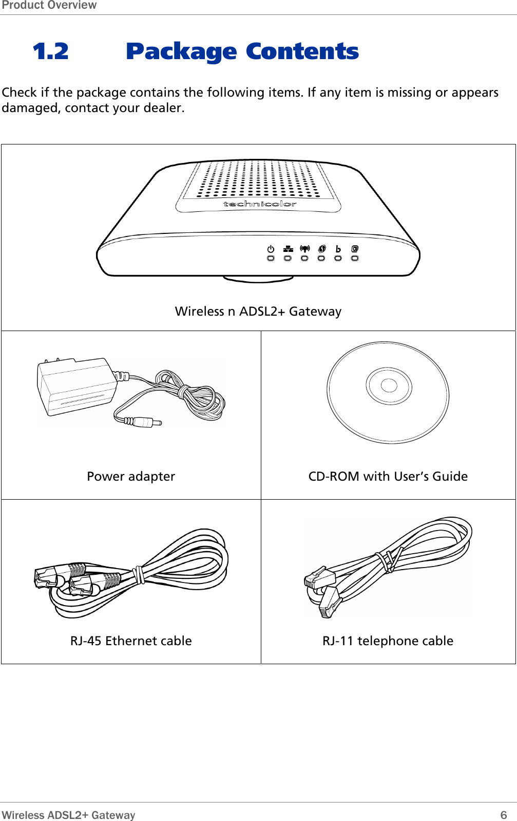 Product Overview 1.2 Package Contents Check if the package contains the following items. If any item is missing or appears damaged, contact your dealer.   Wireless n ADSL2+ Gateway   Power adapter  CD-ROM with User’s Guide   RJ-45 Ethernet cable  RJ-11 telephone cable    Wireless ADSL2+ Gateway        6 