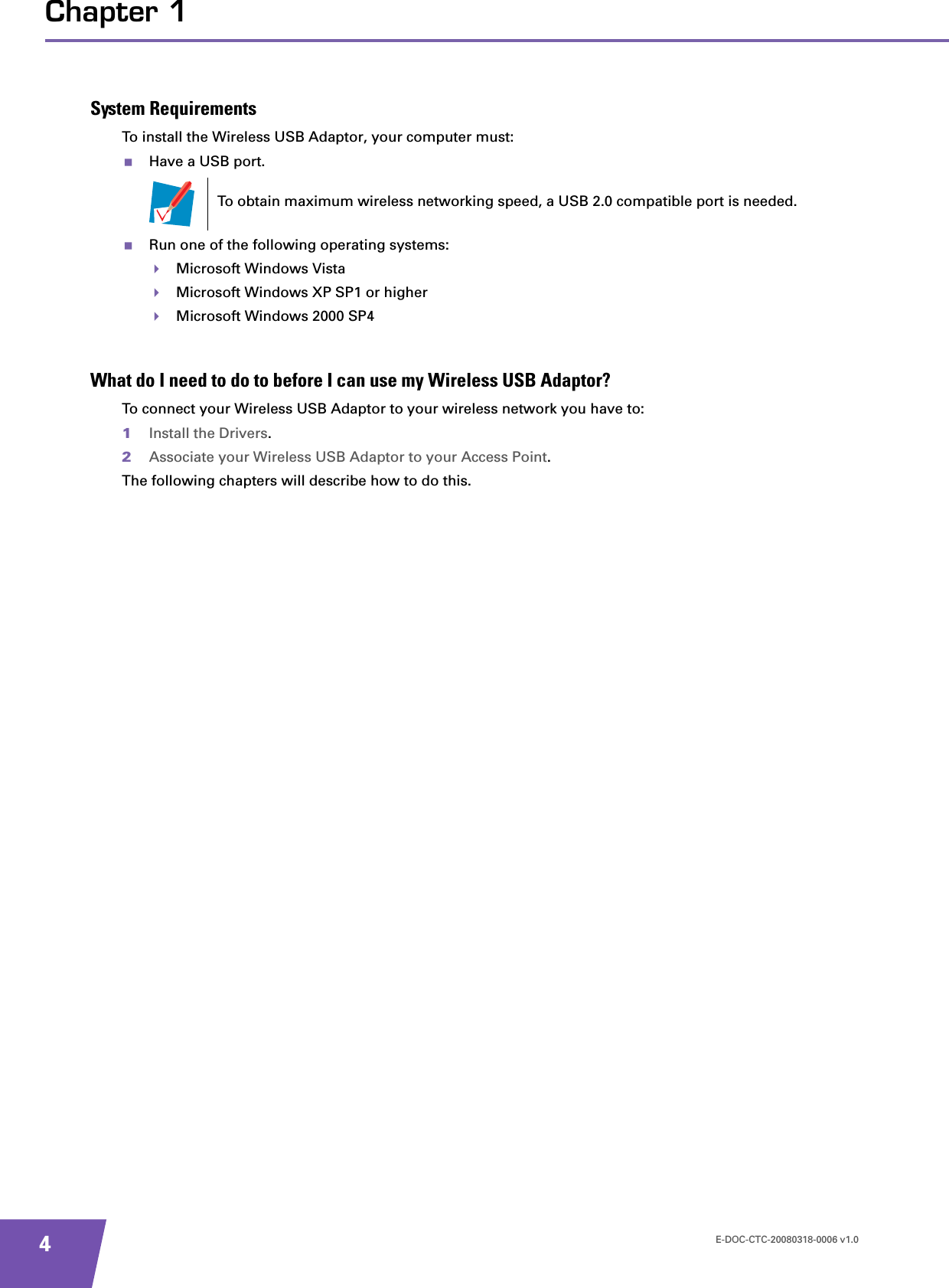 E-DOC-CTC-20080318-0006 v1.04Chapter 1System RequirementsTo install the Wireless USB Adaptor, your computer must:Have a USB port.Run one of the following operating systems:Microsoft Windows VistaMicrosoft Windows XP SP1 or higherMicrosoft Windows 2000 SP4What do I need to do to before I can use my Wireless USB Adaptor?To connect your Wireless USB Adaptor to your wireless network you have to:1Install the Drivers.2Associate your Wireless USB Adaptor to your Access Point.The following chapters will describe how to do this.To obtain maximum wireless networking speed, a USB 2.0 compatible port is needed.