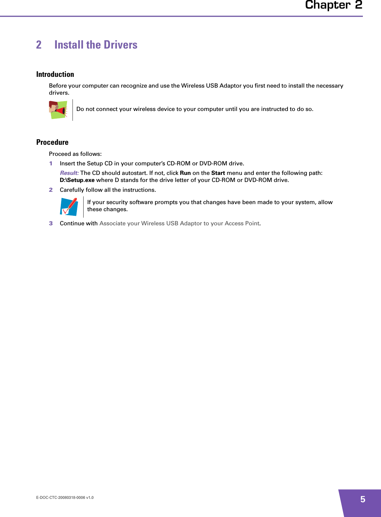 E-DOC-CTC-20080318-0006 v1.0 5Chapter 22 Install the DriversIntroductionBefore your computer can recognize and use the Wireless USB Adaptor you first need to install the necessary drivers.ProcedureProceed as follows:1Insert the Setup CD in your computer’s CD-ROM or DVD-ROM drive. Result: The CD should autostart. If not, click Run on the Start menu and enter the following path: D:\Setup.exe where D stands for the drive letter of your CD-ROM or DVD-ROM drive.2Carefully follow all the instructions.3Continue with Associate your Wireless USB Adaptor to your Access Point.Do not connect your wireless device to your computer until you are instructed to do so.If your security software prompts you that changes have been made to your system, allow these changes.