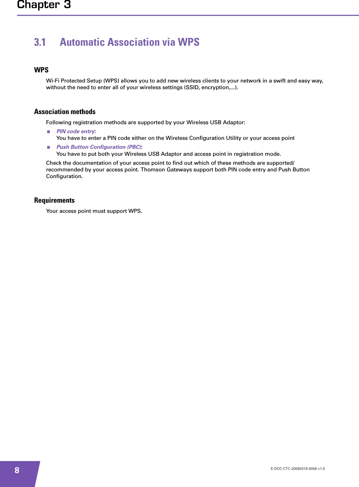 E-DOC-CTC-20080318-0006 v1.08Chapter 33.1 Automatic Association via WPSWPSWi-Fi Protected Setup (WPS) allows you to add new wireless clients to your network in a swift and easy way, without the need to enter all of your wireless settings (SSID, encryption,...).Association methodsFollowing registration methods are supported by your Wireless USB Adaptor:PIN code entry:You have to enter a PIN code either on the Wireless Configuration Utility or your access pointPush Button Configuration (PBC):You have to put both your Wireless USB Adaptor and access point in registration mode.Check the documentation of your access point to find out which of these methods are supported/recommended by your access point. Thomson Gateways support both PIN code entry and Push Button Configuration.RequirementsYour access point must support WPS.