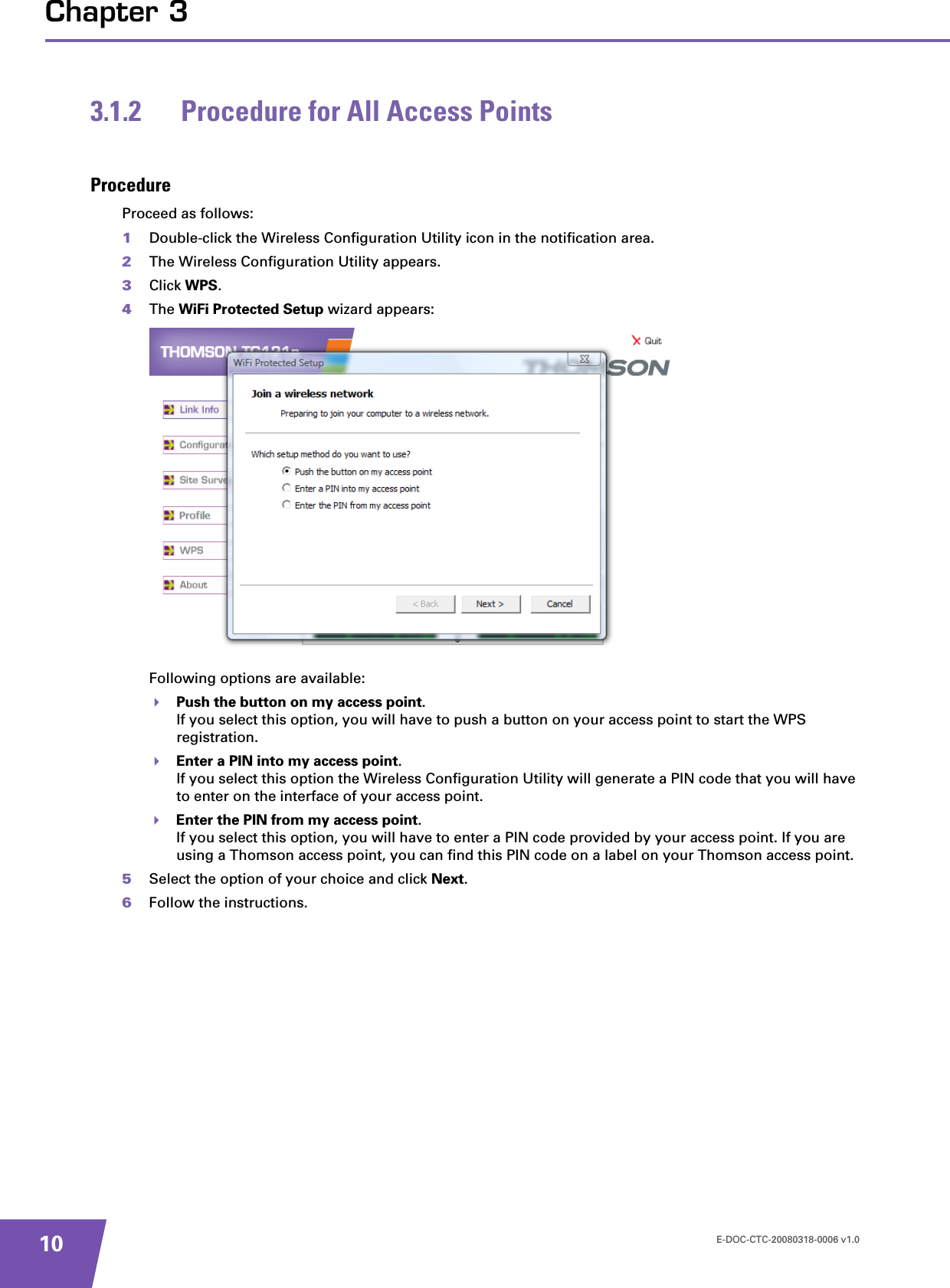 E-DOC-CTC-20080318-0006 v1.010Chapter 33.1.2 Procedure for All Access PointsProcedureProceed as follows:1Double-click the Wireless Configuration Utility icon in the notification area.2The Wireless Configuration Utility appears.3Click WPS.4The WiFi Protected Setup wizard appears:Following options are available:Push the button on my access point.If you select this option, you will have to push a button on your access point to start the WPS registration.Enter a PIN into my access point.If you select this option the Wireless Configuration Utility will generate a PIN code that you will have to enter on the interface of your access point.Enter the PIN from my access point.If you select this option, you will have to enter a PIN code provided by your access point. If you are using a Thomson access point, you can find this PIN code on a label on your Thomson access point.5Select the option of your choice and click Next.6Follow the instructions.