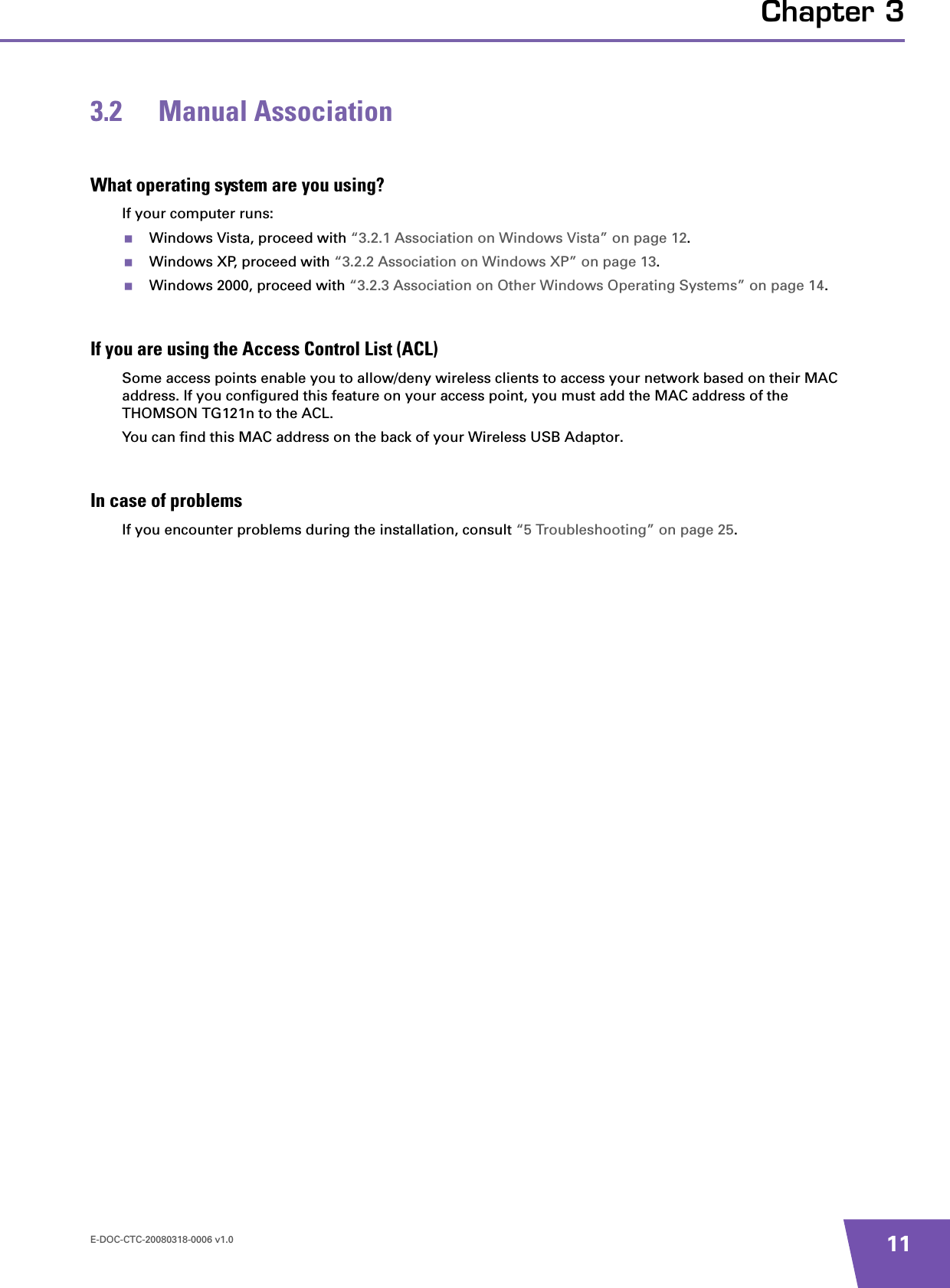 E-DOC-CTC-20080318-0006 v1.0 11Chapter 33.2 Manual AssociationWhat operating system are you using?If your computer runs:Windows Vista, proceed with “3.2.1 Association on Windows Vista” on page 12.Windows XP, proceed with “3.2.2 Association on Windows XP” on page 13.Windows 2000, proceed with “3.2.3 Association on Other Windows Operating Systems” on page 14.If you are using the Access Control List (ACL)Some access points enable you to allow/deny wireless clients to access your network based on their MAC address. If you configured this feature on your access point, you must add the MAC address of the THOMSON TG121n to the ACL.You can find this MAC address on the back of your Wireless USB Adaptor.In case of problemsIf you encounter problems during the installation, consult “5 Troubleshooting” on page 25.