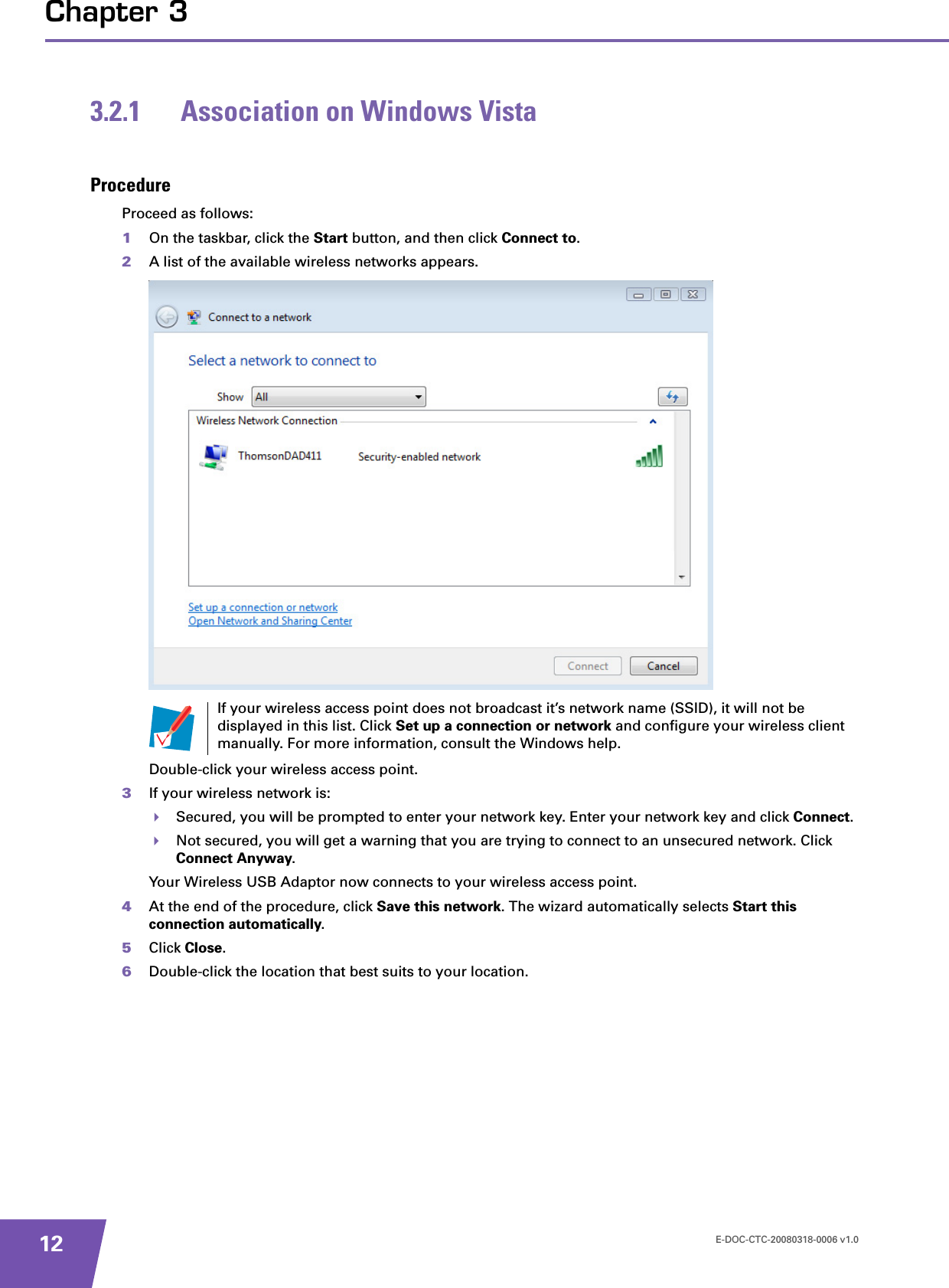 E-DOC-CTC-20080318-0006 v1.012Chapter 33.2.1 Association on Windows VistaProcedureProceed as follows:1On the taskbar, click the Start button, and then click Connect to.2A list of the available wireless networks appears.Double-click your wireless access point.3If your wireless network is:Secured, you will be prompted to enter your network key. Enter your network key and click Connect.Not secured, you will get a warning that you are trying to connect to an unsecured network. Click Connect Anyway.Your Wireless USB Adaptor now connects to your wireless access point.4At the end of the procedure, click Save this network. The wizard automatically selects Start this connection automatically.5Click Close.6Double-click the location that best suits to your location.If your wireless access point does not broadcast it’s network name (SSID), it will not be displayed in this list. Click Set up a connection or network and configure your wireless client manually. For more information, consult the Windows help.