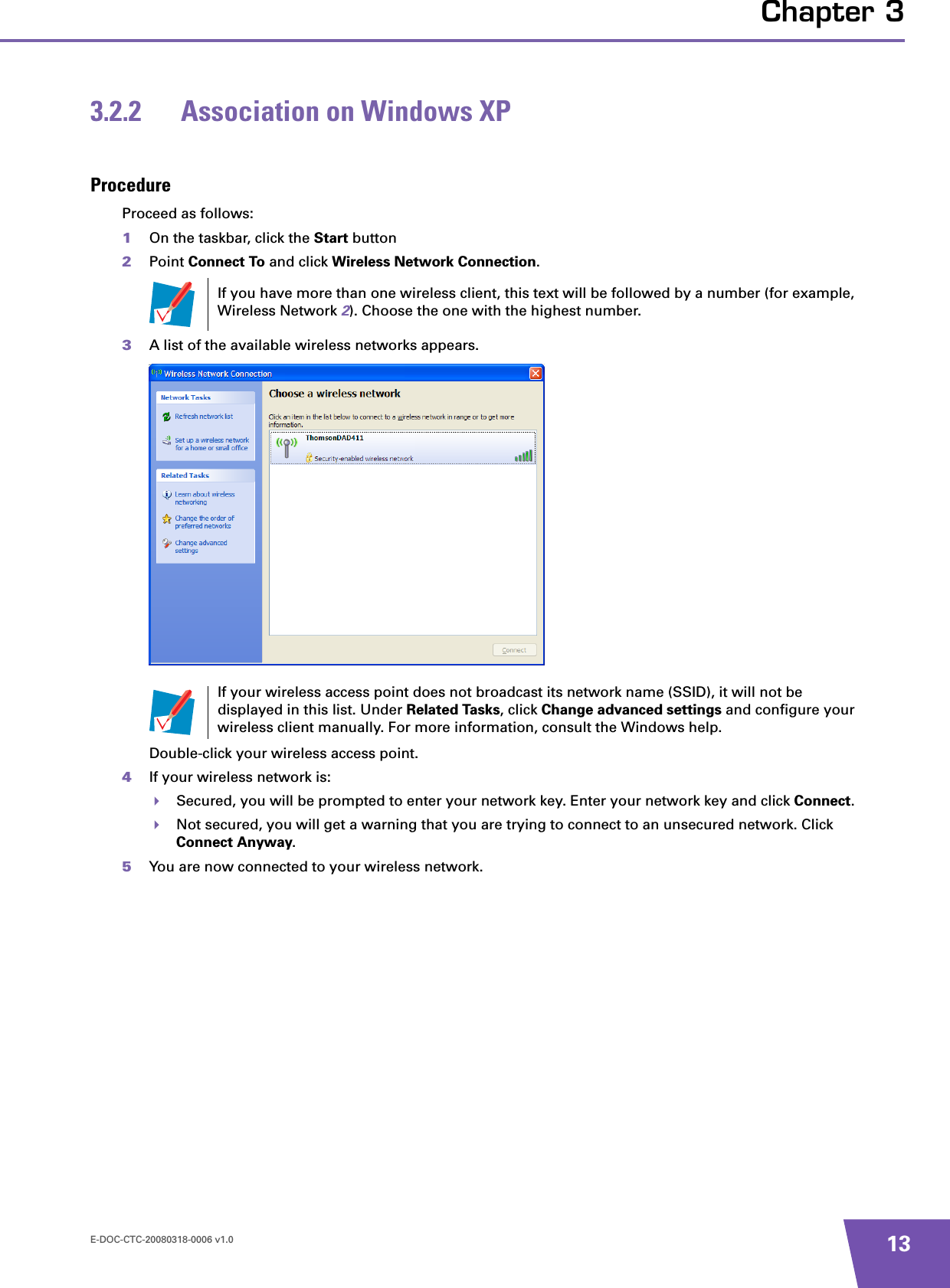 E-DOC-CTC-20080318-0006 v1.0 13Chapter 33.2.2 Association on Windows XPProcedureProceed as follows:1On the taskbar, click the Start button2Point Connect To and click Wireless Network Connection.3A list of the available wireless networks appears.Double-click your wireless access point.4If your wireless network is:Secured, you will be prompted to enter your network key. Enter your network key and click Connect.Not secured, you will get a warning that you are trying to connect to an unsecured network. Click Connect Anyway.5You are now connected to your wireless network.If you have more than one wireless client, this text will be followed by a number (for example, Wireless Network 2). Choose the one with the highest number.If your wireless access point does not broadcast its network name (SSID), it will not be displayed in this list. Under Related Tasks, click Change advanced settings and configure your wireless client manually. For more information, consult the Windows help.