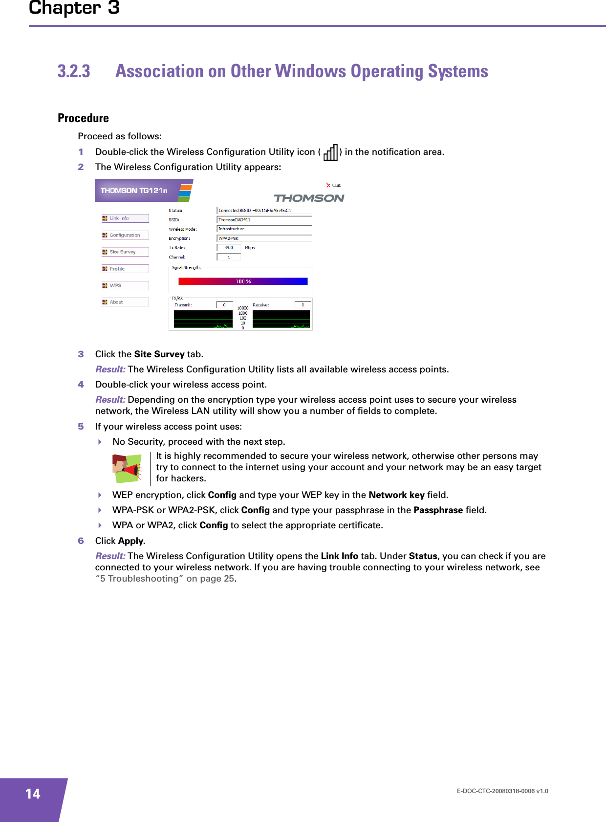 E-DOC-CTC-20080318-0006 v1.014Chapter 33.2.3 Association on Other Windows Operating SystemsProcedureProceed as follows:1Double-click the Wireless Configuration Utility icon ( ) in the notification area.2The Wireless Configuration Utility appears:3Click the Site Survey tab.Result: The Wireless Configuration Utility lists all available wireless access points.4Double-click your wireless access point.Result: Depending on the encryption type your wireless access point uses to secure your wireless network, the Wireless LAN utility will show you a number of fields to complete.5If your wireless access point uses:No Security, proceed with the next step.WEP encryption, click Config and type your WEP key in the Network key field.WPA-PSK or WPA2-PSK, click Config and type your passphrase in the Passphrase field.WPA or WPA2, click Config to select the appropriate certificate.6Click Apply.Result: The Wireless Configuration Utility opens the Link Info tab. Under Status, you can check if you are connected to your wireless network. If you are having trouble connecting to your wireless network, see “5 Troubleshooting” on page 25.It is highly recommended to secure your wireless network, otherwise other persons may try to connect to the internet using your account and your network may be an easy target for hackers.