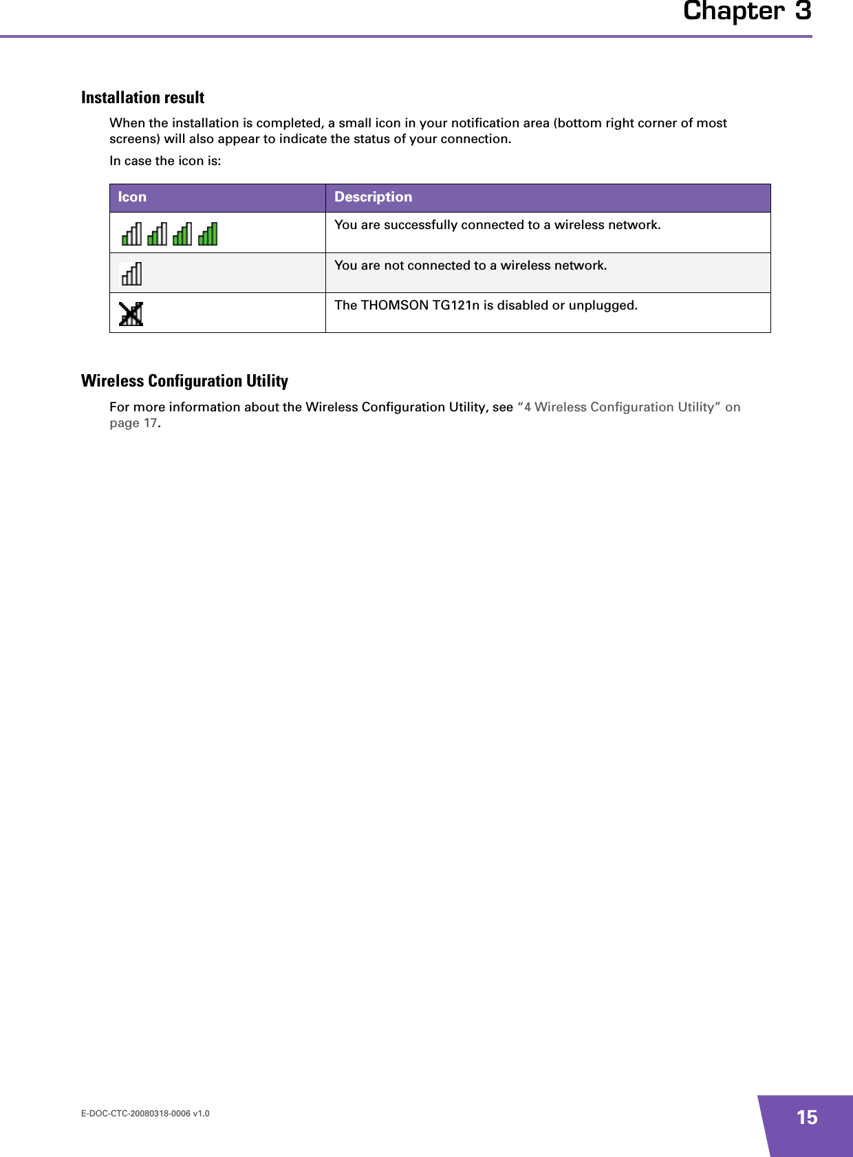 E-DOC-CTC-20080318-0006 v1.0 15Chapter 3Installation resultWhen the installation is completed, a small icon in your notification area (bottom right corner of most screens) will also appear to indicate the status of your connection.In case the icon is:Wireless Configuration UtilityFor more information about the Wireless Configuration Utility, see “4 Wireless Configuration Utility” on page 17.Icon DescriptionYou are successfully connected to a wireless network.You are not connected to a wireless network.The THOMSON TG121n is disabled or unplugged.