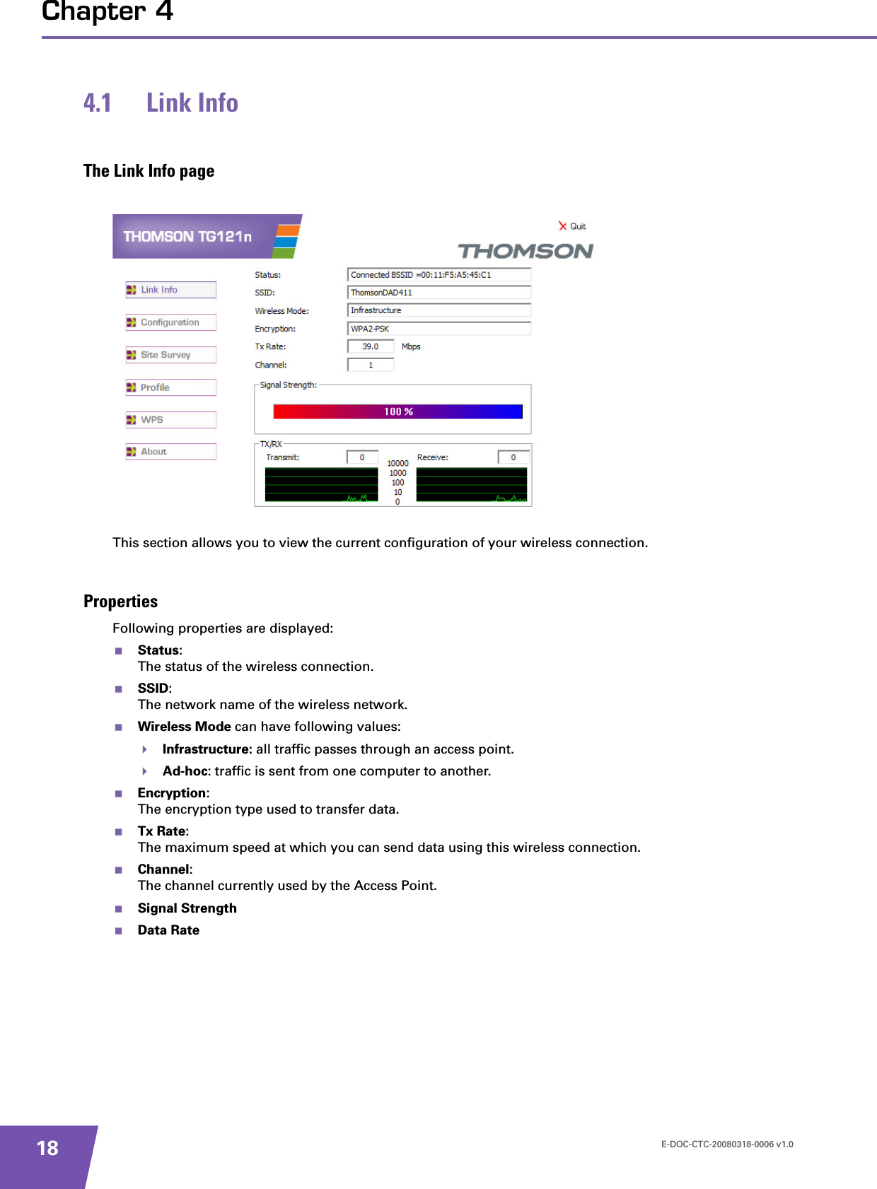 E-DOC-CTC-20080318-0006 v1.018Chapter 44.1 Link InfoThe Link Info pageThis section allows you to view the current configuration of your wireless connection.PropertiesFollowing properties are displayed:Status:The status of the wireless connection.SSID:The network name of the wireless network.Wireless Mode can have following values:Infrastructure: all traffic passes through an access point.Ad-hoc: traffic is sent from one computer to another.Encryption:The encryption type used to transfer data.Tx Rate:The maximum speed at which you can send data using this wireless connection.Channel:The channel currently used by the Access Point.Signal StrengthData Rate