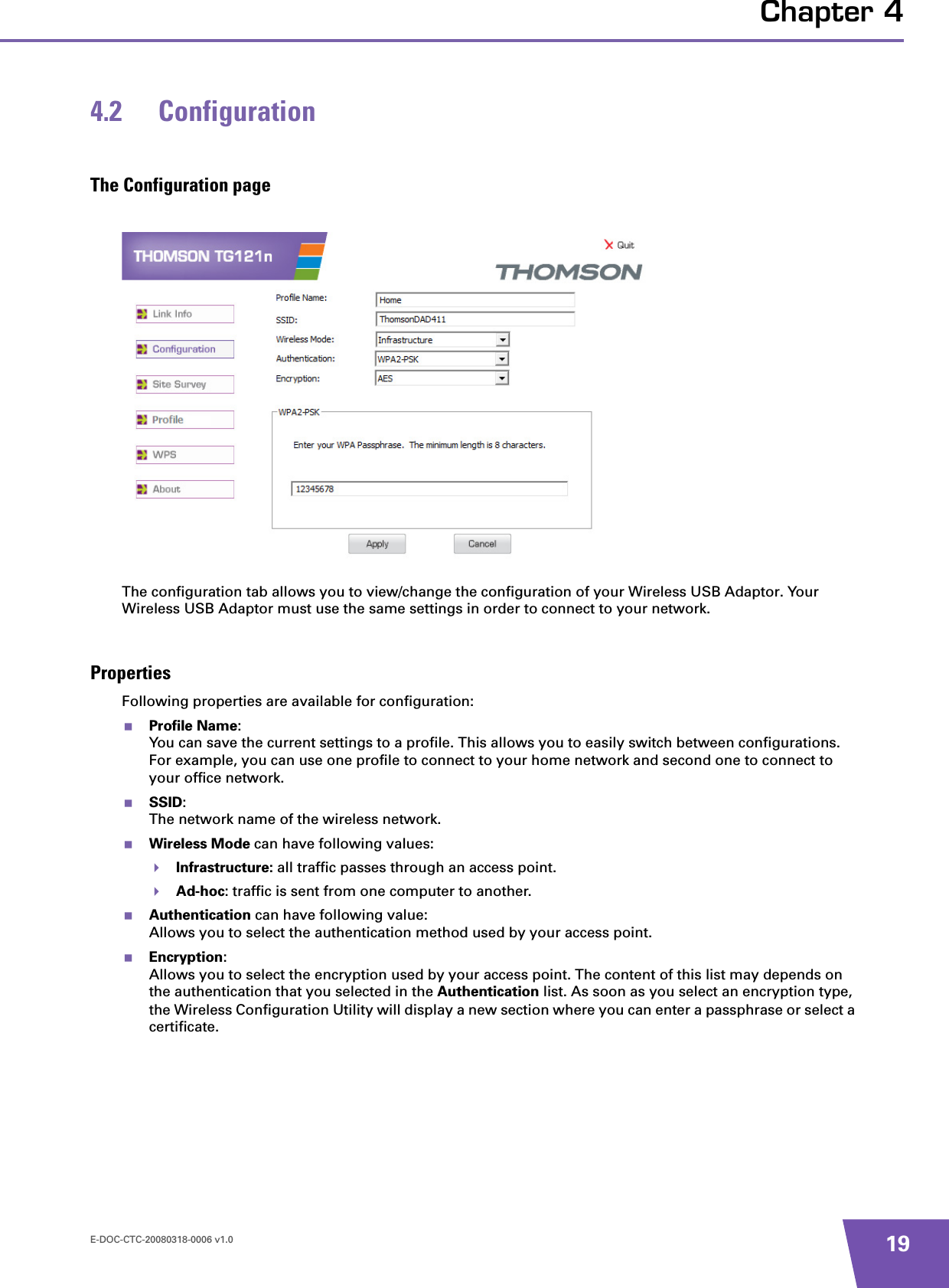 E-DOC-CTC-20080318-0006 v1.0 19Chapter 44.2 ConfigurationThe Configuration pageThe configuration tab allows you to view/change the configuration of your Wireless USB Adaptor. Your Wireless USB Adaptor must use the same settings in order to connect to your network.PropertiesFollowing properties are available for configuration:Profile Name:You can save the current settings to a profile. This allows you to easily switch between configurations. For example, you can use one profile to connect to your home network and second one to connect to your office network.SSID:The network name of the wireless network.Wireless Mode can have following values:Infrastructure: all traffic passes through an access point.Ad-hoc: traffic is sent from one computer to another.Authentication can have following value:Allows you to select the authentication method used by your access point.Encryption:Allows you to select the encryption used by your access point. The content of this list may depends on the authentication that you selected in the Authentication list. As soon as you select an encryption type, the Wireless Configuration Utility will display a new section where you can enter a passphrase or select a certificate.