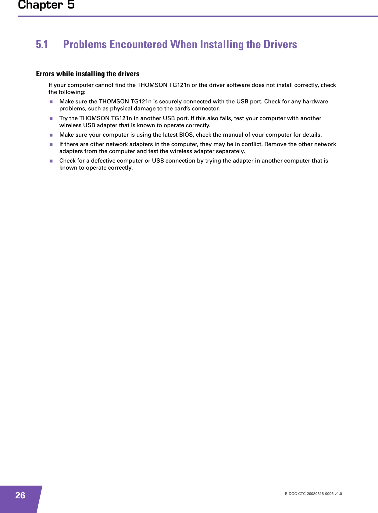 E-DOC-CTC-20080318-0006 v1.026Chapter 55.1 Problems Encountered When Installing the DriversErrors while installing the driversIf your computer cannot find the THOMSON TG121n or the driver software does not install correctly, check the following:Make sure the THOMSON TG121n is securely connected with the USB port. Check for any hardware problems, such as physical damage to the card’s connector. Try the THOMSON TG121n in another USB port. If this also fails, test your computer with another wireless USB adapter that is known to operate correctly.Make sure your computer is using the latest BIOS, check the manual of your computer for details.If there are other network adapters in the computer, they may be in conflict. Remove the other network adapters from the computer and test the wireless adapter separately.Check for a defective computer or USB connection by trying the adapter in another computer that is known to operate correctly.