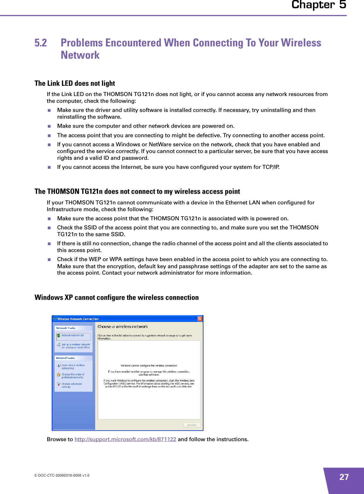 E-DOC-CTC-20080318-0006 v1.0 27Chapter 55.2 Problems Encountered When Connecting To Your Wireless NetworkThe Link LED does not lightIf the Link LED on the THOMSON TG121n does not light, or if you cannot access any network resources from the computer, check the following:Make sure the driver and utility software is installed correctly. If necessary, try uninstalling and then reinstalling the software.Make sure the computer and other network devices are powered on.The access point that you are connecting to might be defective. Try connecting to another access point.If you cannot access a Windows or NetWare service on the network, check that you have enabled and configured the service correctly. If you cannot connect to a particular server, be sure that you have access rights and a valid ID and password.If you cannot access the Internet, be sure you have configured your system for TCP/IP.The THOMSON TG121n does not connect to my wireless access pointIf your THOMSON TG121n cannot communicate with a device in the Ethernet LAN when configured for Infrastructure mode, check the following:Make sure the access point that the THOMSON TG121n is associated with is powered on.Check the SSID of the access point that you are connecting to, and make sure you set the THOMSON TG121n to the same SSID.If there is still no connection, change the radio channel of the access point and all the clients associated to this access point. Check if the WEP or WPA settings have been enabled in the access point to which you are connecting to. Make sure that the encryption, default key and passphrase settings of the adapter are set to the same as the access point. Contact your network administrator for more information.Windows XP cannot configure the wireless connectionBrowse to http://support.microsoft.com/kb/871122 and follow the instructions.