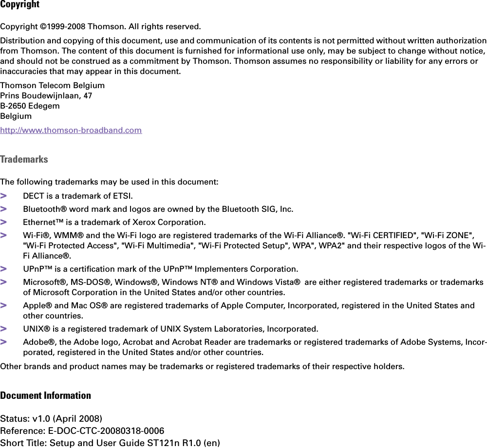 CopyrightCopyright ©1999-2008 Thomson. All rights reserved. Distribution and copying of this document, use and communication of its contents is not permitted without written authorization from Thomson. The content of this document is furnished for informational use only, may be subject to change without notice, and should not be construed as a commitment by Thomson. Thomson assumes no responsibility or liability for any errors or inaccuracies that may appear in this document.Thomson Telecom BelgiumPrins Boudewijnlaan, 47 B-2650 Edegem Belgium http://www.thomson-broadband.comTrademarksThe following trademarks may be used in this document:&gt;DECT is a trademark of ETSI.&gt;Bluetooth® word mark and logos are owned by the Bluetooth SIG, Inc.&gt;Ethernet™ is a trademark of Xerox Corporation.&gt;Wi-Fi®, WMM® and the Wi-Fi logo are registered trademarks of the Wi-Fi Alliance®. &quot;Wi-Fi CERTIFIED&quot;, &quot;Wi-Fi ZONE&quot;, &quot;Wi-Fi Protected Access&quot;, &quot;Wi-Fi Multimedia&quot;, &quot;Wi-Fi Protected Setup&quot;, WPA&quot;, WPA2&quot; and their respective logos of the Wi-Fi Alliance®.&gt;UPnP™ is a certification mark of the UPnP™ Implementers Corporation.&gt;Microsoft®, MS-DOS®, Windows®, Windows NT® and Windows Vista® are either registered trademarks or trademarks of Microsoft Corporation in the United States and/or other countries.&gt;Apple® and Mac OS® are registered trademarks of Apple Computer, Incorporated, registered in the United States and other countries.&gt;UNIX® is a registered trademark of UNIX System Laboratories, Incorporated.&gt;Adobe®, the Adobe logo, Acrobat and Acrobat Reader are trademarks or registered trademarks of Adobe Systems, Incor-porated, registered in the United States and/or other countries.Other brands and product names may be trademarks or registered trademarks of their respective holders.Document InformationStatus: v1.0 (April 2008)Reference: E-DOC-CTC-20080318-0006Short Title: Setup and User Guide ST121n R1.0 (en)