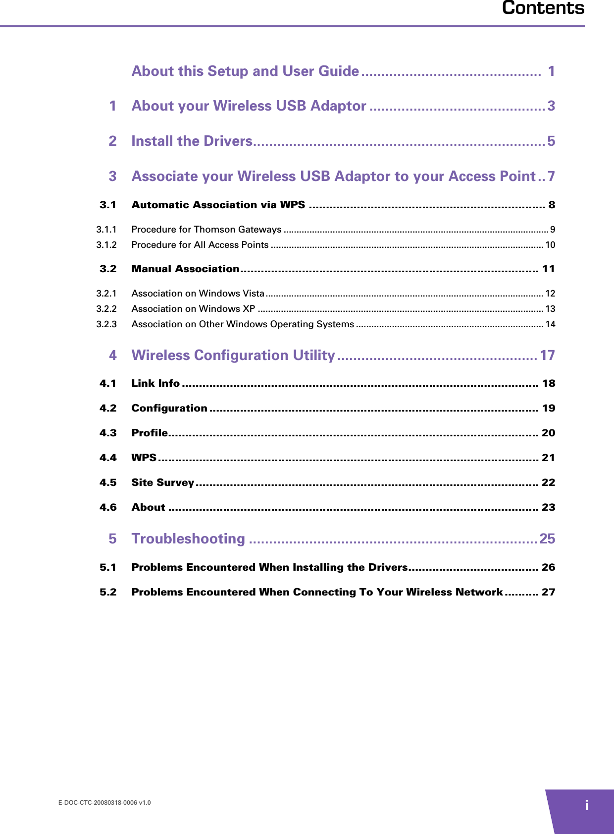 E-DOC-CTC-20080318-0006 v1.0 iContentsAbout this Setup and User Guide .............................................  11 About your Wireless USB Adaptor ............................................ 32 Install the Drivers......................................................................... 53 Associate your Wireless USB Adaptor to your Access Point .. 73.1 Automatic Association via WPS ..................................................................... 83.1.1 Procedure for Thomson Gateways ....................................................................................................... 93.1.2 Procedure for All Access Points .......................................................................................................... 103.2 Manual Association....................................................................................... 113.2.1 Association on Windows Vista............................................................................................................ 123.2.2 Association on Windows XP ............................................................................................................... 133.2.3 Association on Other Windows Operating Systems ......................................................................... 144 Wireless Configuration Utility .................................................. 174.1 Link Info ........................................................................................................ 184.2 Configuration ................................................................................................ 194.3 Profile............................................................................................................ 204.4 WPS ............................................................................................................... 214.5 Site Survey.................................................................................................... 224.6 About ............................................................................................................ 235 Troubleshooting ........................................................................ 255.1 Problems Encountered When Installing the Drivers...................................... 265.2 Problems Encountered When Connecting To Your Wireless Network .......... 27