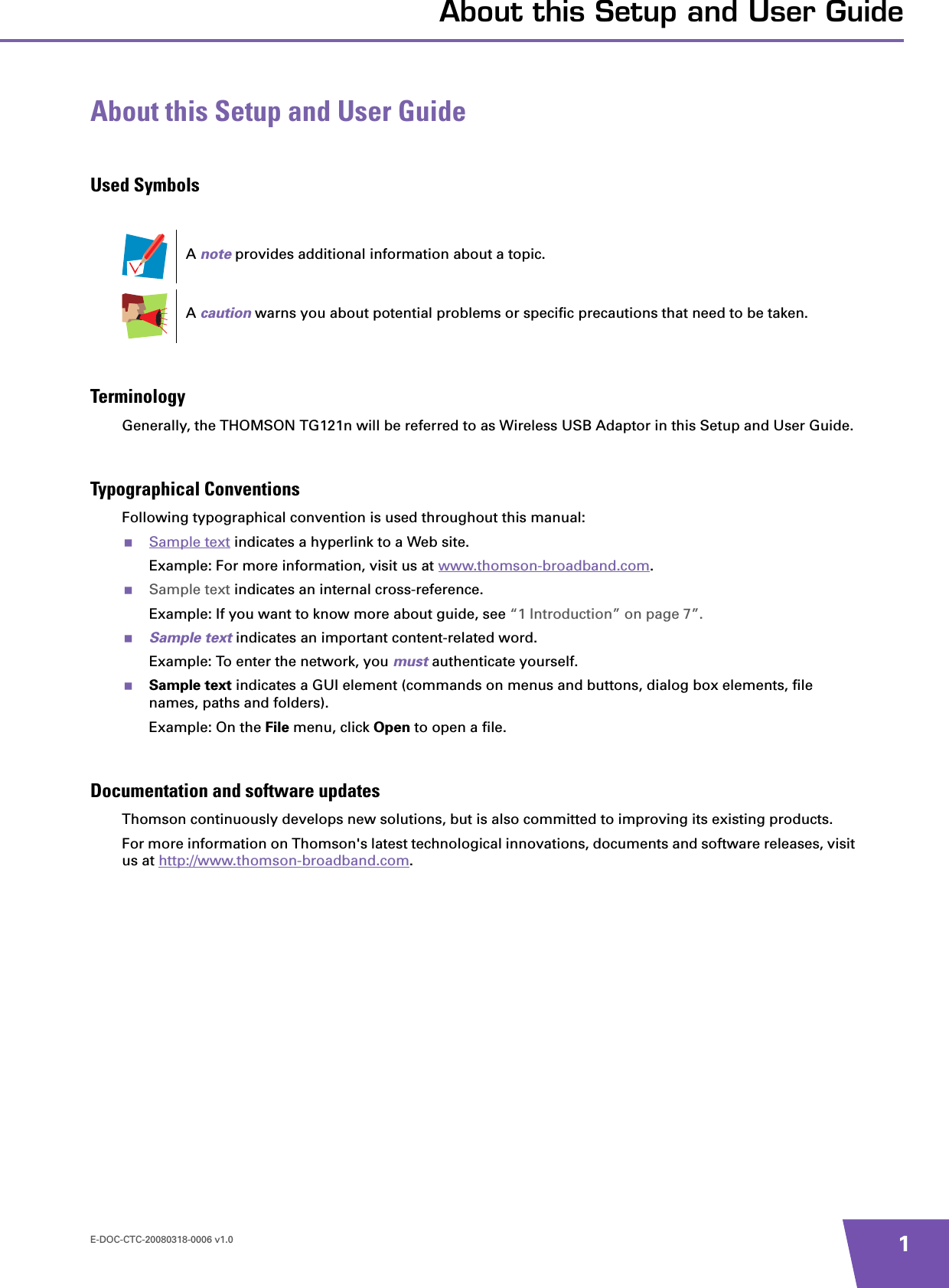 E-DOC-CTC-20080318-0006 v1.0 1About this Setup and User GuideAbout this Setup and User GuideUsed SymbolsTerminologyGenerally, the THOMSON TG121n will be referred to as Wireless USB Adaptor in this Setup and User Guide.Typographical ConventionsFollowing typographical convention is used throughout this manual:Sample text indicates a hyperlink to a Web site.Example: For more information, visit us at www.thomson-broadband.com.Sample text indicates an internal cross-reference.Example: If you want to know more about guide, see “1 Introduction” on page 7”.Sample text indicates an important content-related word.Example: To enter the network, you must authenticate yourself.Sample text indicates a GUI element (commands on menus and buttons, dialog box elements, file names, paths and folders).Example: On the File menu, click Open to open a file.Documentation and software updatesThomson continuously develops new solutions, but is also committed to improving its existing products.For more information on Thomson&apos;s latest technological innovations, documents and software releases, visit us at http://www.thomson-broadband.com.A note provides additional information about a topic.A caution warns you about potential problems or specific precautions that need to be taken.