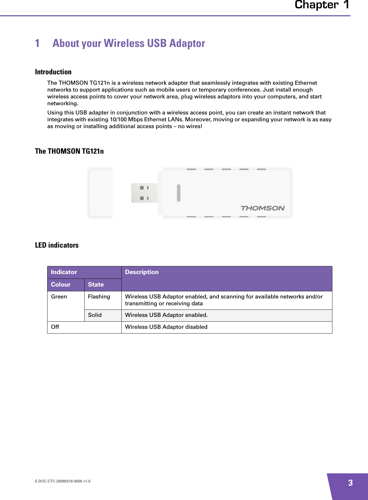 E-DOC-CTC-20080318-0006 v1.0 3Chapter 11 About your Wireless USB AdaptorIntroductionThe THOMSON TG121n is a wireless network adapter that seamlessly integrates with existing Ethernet networks to support applications such as mobile users or temporary conferences. Just install enough wireless access points to cover your network area, plug wireless adaptors into your computers, and start networking.Using this USB adapter in conjunction with a wireless access point, you can create an instant network that integrates with existing 10/100 Mbps Ethernet LANs. Moreover, moving or expanding your network is as easy as moving or installing additional access points – no wires!The THOMSON TG121n LED indicatorsIndicator DescriptionColour StateGreen Flashing Wireless USB Adaptor enabled, and scanning for available networks and/or transmitting or receiving dataSolid Wireless USB Adaptor enabled.Off Wireless USB Adaptor disabled